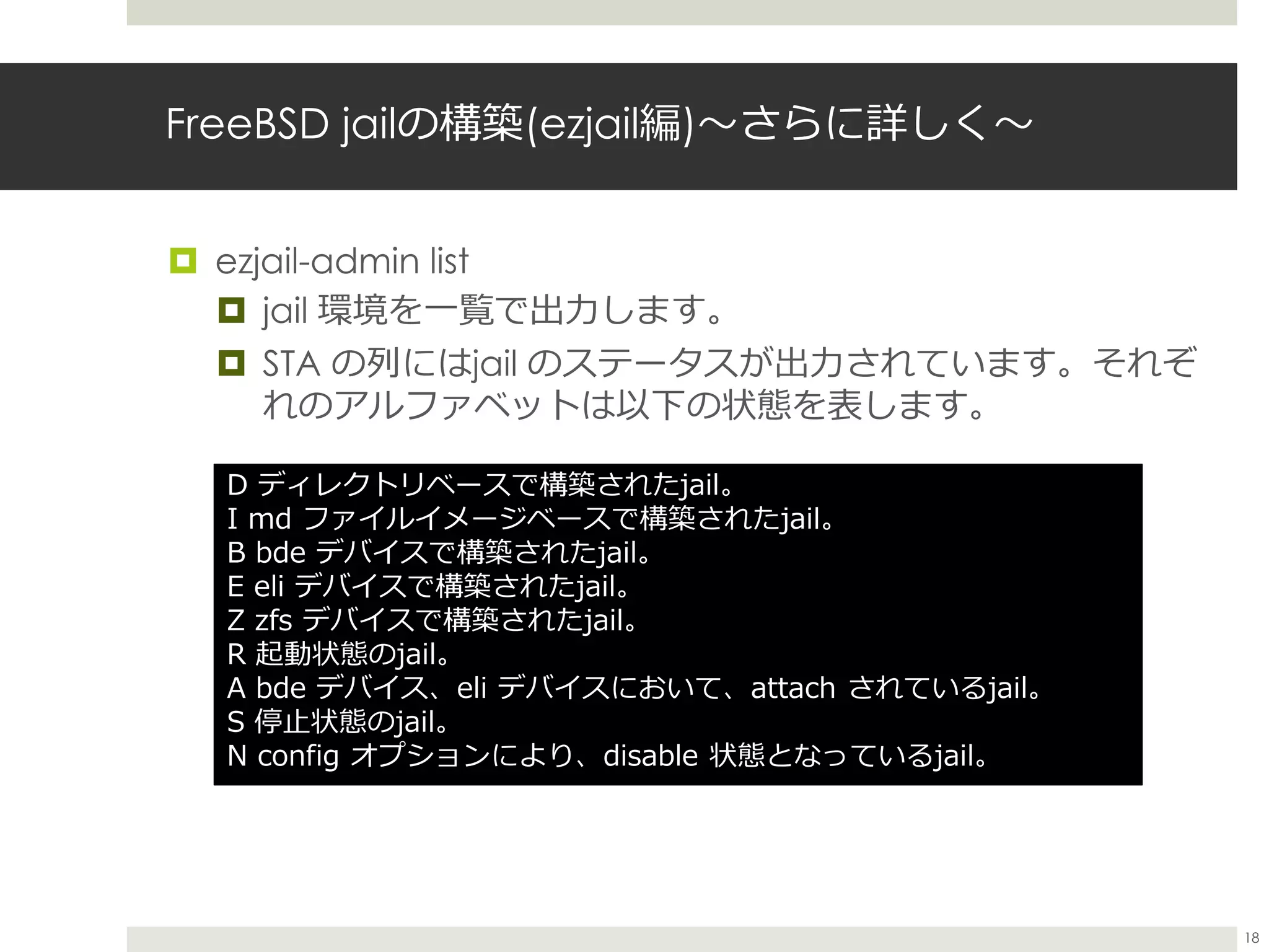 FreeBSD jailの構築(ezjail編)〜さらに詳しく〜
 ezjail-admin list
 jail 環境を一覧で出力します。
 STA の列にはjail のステータスが出力されています。それぞ
れのアルファベットは以下の状態を表します。
D ディレクトリベースで構築されたjail。
I md ファイルイメージベースで構築されたjail。
B bde デバイスで構築されたjail。
E eli デバイスで構築されたjail。
Z zfs デバイスで構築されたjail。
R 起動状態のjail。
A bde デバイス、eli デバイスにおいて、attach されているjail。
S 停止状態のjail。
N config オプションにより、disable 状態となっているjail。
18
 