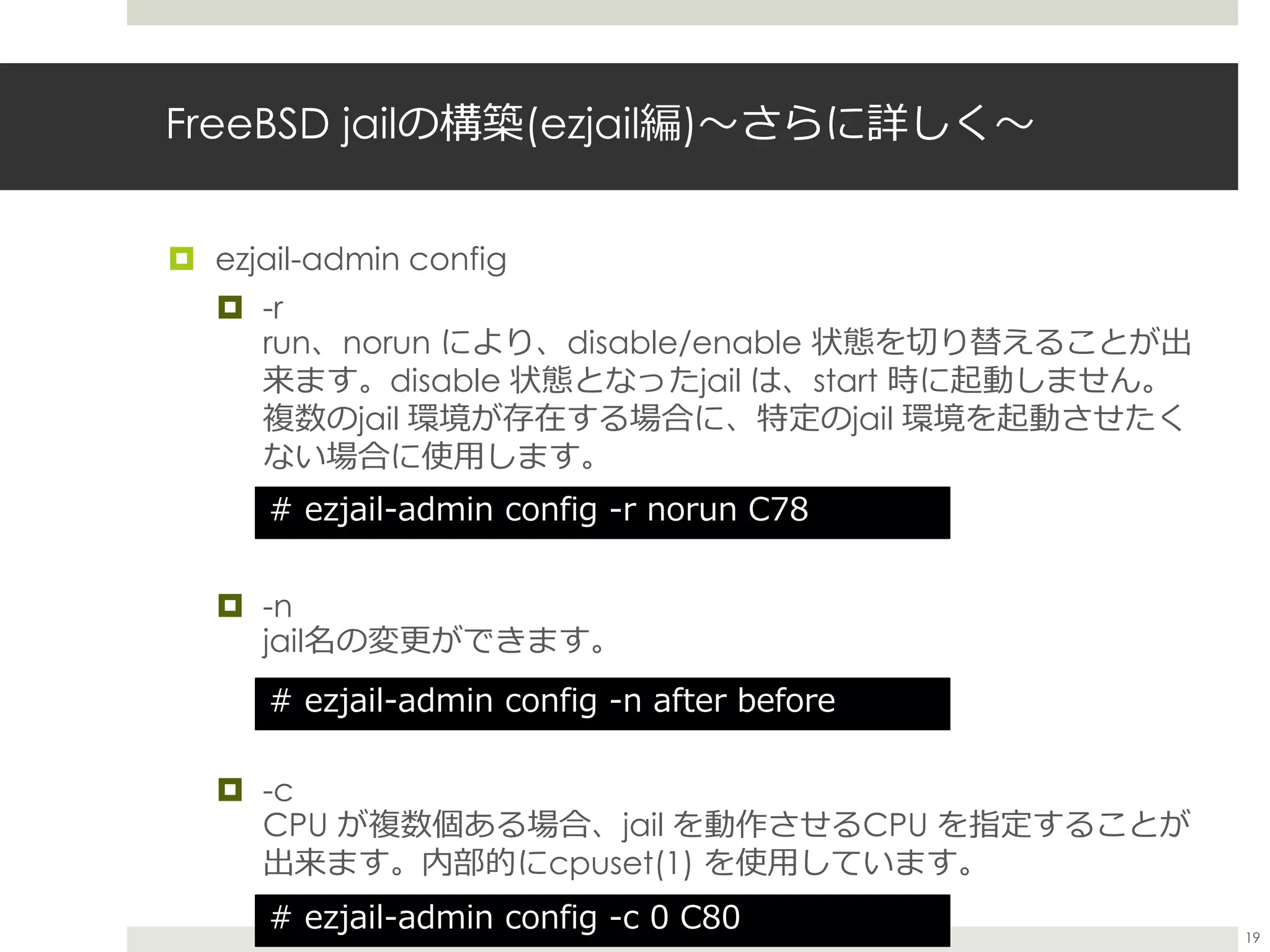 FreeBSD jailの構築(ezjail編)〜さらに詳しく〜
 ezjail-admin config
 -r
run、norun により、disable/enable 状態を切り替えることが出
来ます。disable 状態となったjail は、start 時に起動しません。
複数のjail 環境が存在する場合に、特定のjail 環境を起動させたく
ない場合に使用します。
 -n
jail名の変更ができます。
 -c
CPU が複数個ある場合、jail を動作させるCPU を指定することが
出来ます。内部的にcpuset(1) を使用しています。
# ezjail-admin config -r norun C78
# ezjail-admin config -n after before
# ezjail-admin config -c 0 C80 19
 