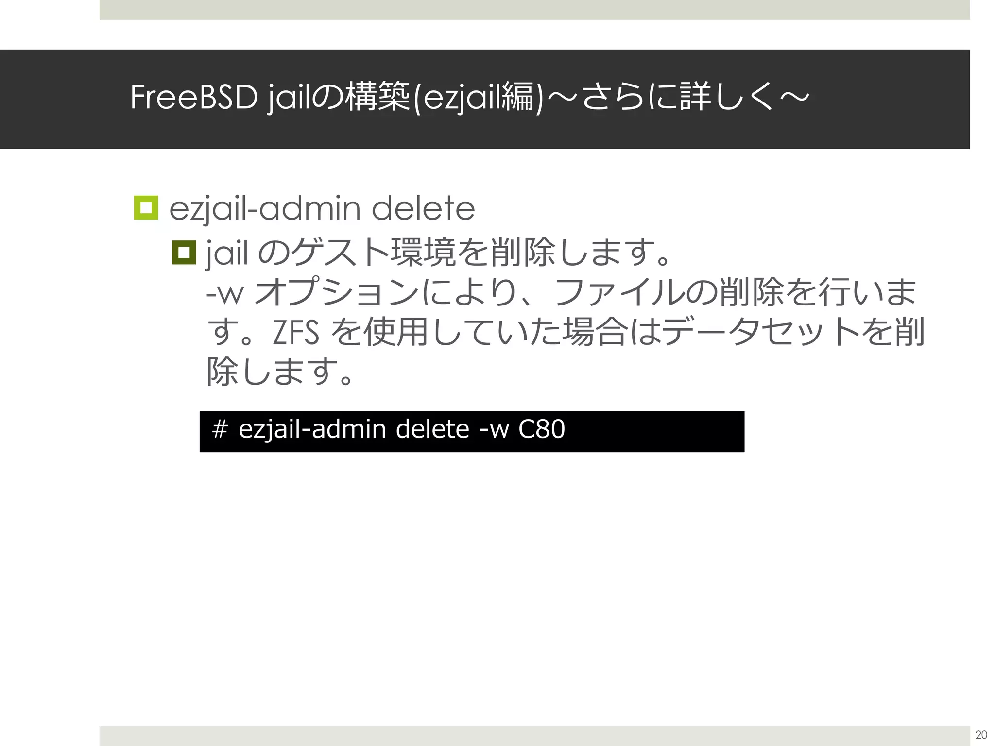 FreeBSD jailの構築(ezjail編)〜さらに詳しく〜
 ezjail-admin delete
 jail のゲスト環境を削除します。
-w オプションにより、ファイルの削除を行いま
す。ZFS を使用していた場合はデータセットを削
除します。
# ezjail-admin delete -w C80
20
 
