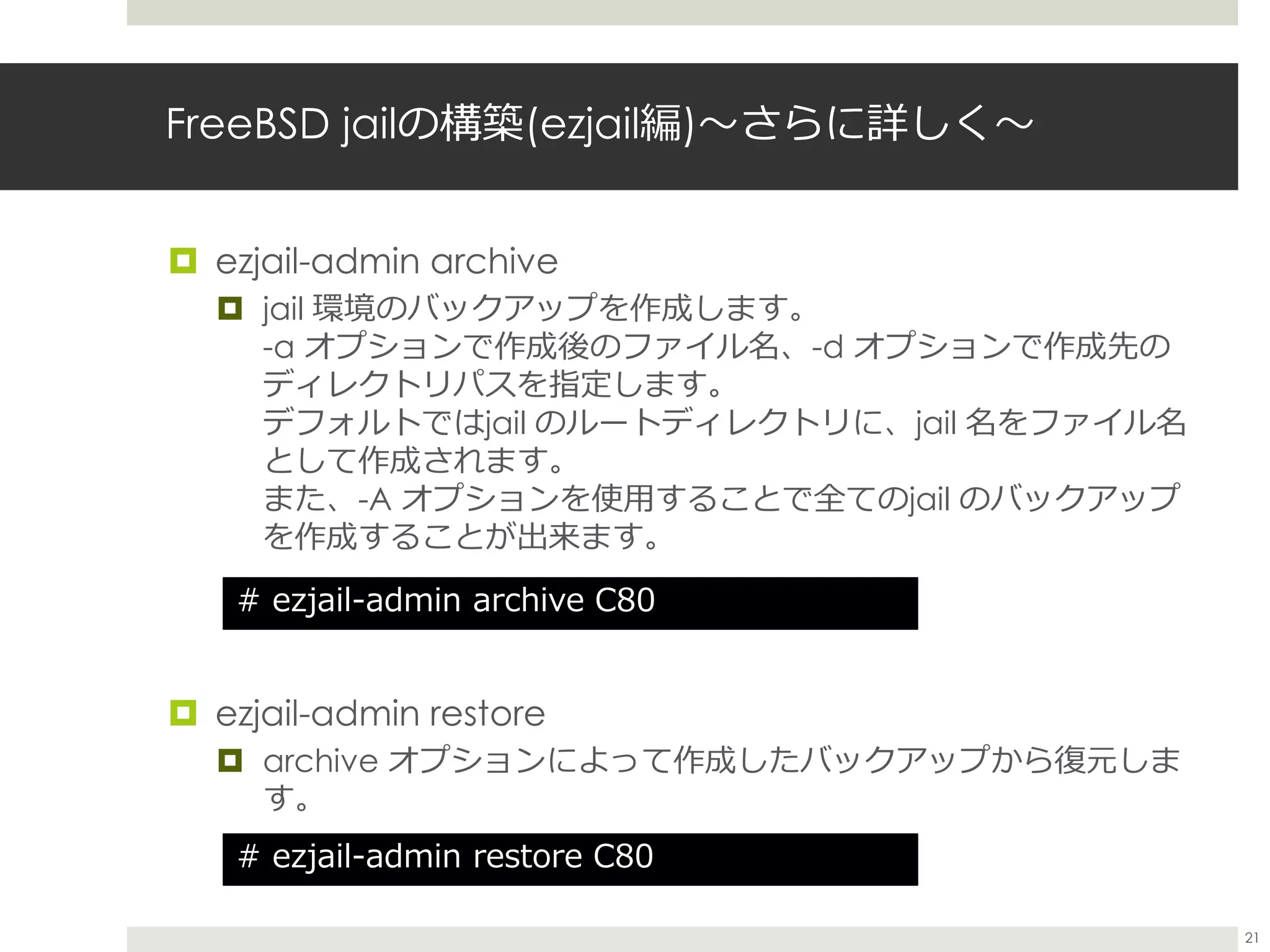 FreeBSD jailの構築(ezjail編)〜さらに詳しく〜
 ezjail-admin archive
 jail 環境のバックアップを作成します。
-a オプションで作成後のファイル名、-d オプションで作成先の
ディレクトリパスを指定します。
デフォルトではjail のルートディレクトリに、jail 名をファイル名
として作成されます。
また、-A オプションを使用することで全てのjail のバックアップ
を作成することが出来ます。
 ezjail-admin restore
 archive オプションによって作成したバックアップから復元しま
す。
# ezjail-admin restore C80
# ezjail-admin archive C80
21
 