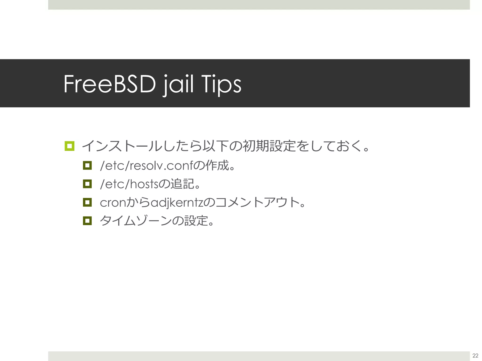 FreeBSD jail Tips
 インストールしたら以下の初期設定をしておく。
 /etc/resolv.confの作成。
 /etc/hostsの追記。
 cronからadjkerntzのコメントアウト。
 タイムゾーンの設定。
22
 
