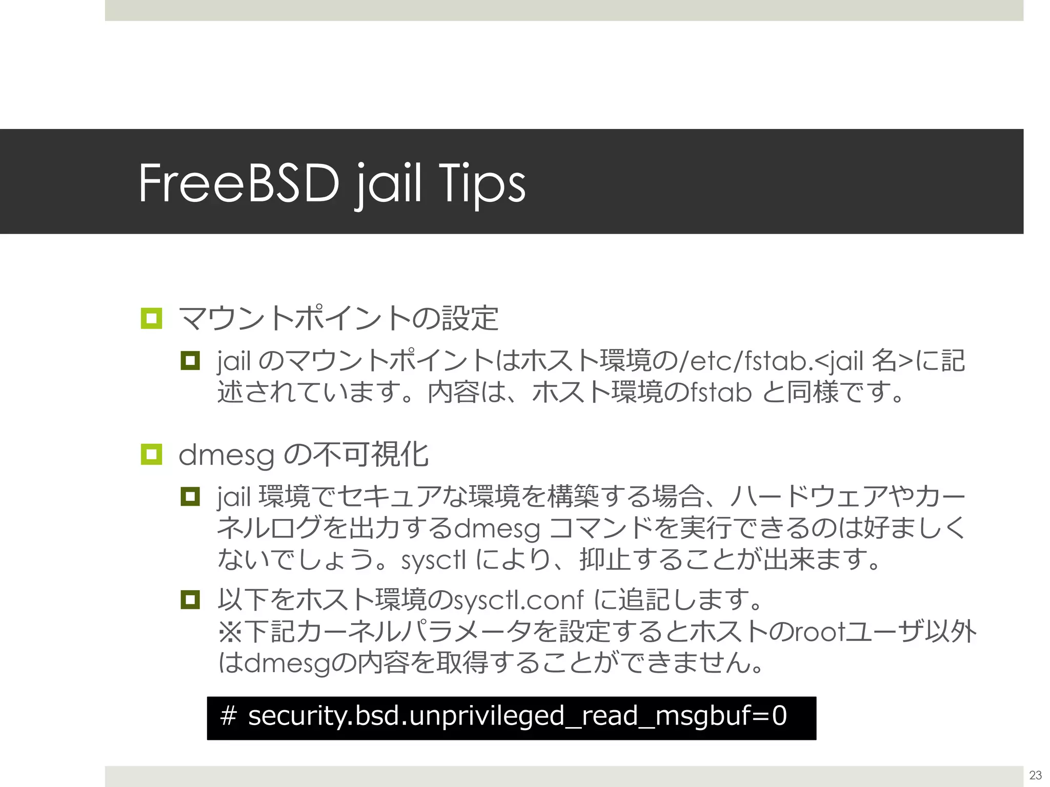 FreeBSD jail Tips
 マウントポイントの設定
 jail のマウントポイントはホスト環境の/etc/fstab.<jail 名>に記
述されています。内容は、ホスト環境のfstab と同様です。
 dmesg の不可視化
 jail 環境でセキュアな環境を構築する場合、ハードウェアやカー
ネルログを出力するdmesg コマンドを実行できるのは好ましく
ないでしょう。sysctl により、抑止することが出来ます。
 以下をホスト環境のsysctl.conf に追記します。
※下記カーネルパラメータを設定するとホストのrootユーザ以外
はdmesgの内容を取得することができません。
# security.bsd.unprivileged_read_msgbuf=0
23
 