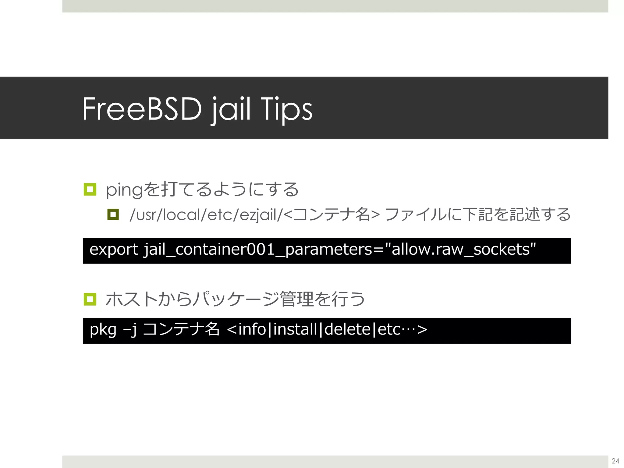 FreeBSD jail Tips
 pingを打てるようにする
 /usr/local/etc/ezjail/<コンテナ名> ファイルに下記を記述する
 ホストからパッケージ管理を行う
export jail_container001_parameters="allow.raw_sockets"
pkg –j コンテナ名 <info|install|delete|etc…>
24
 