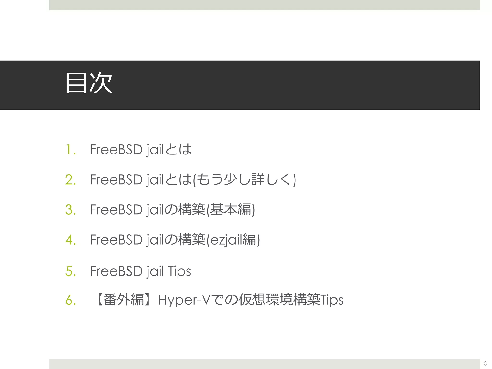 目次
1. FreeBSD jailとは
2. FreeBSD jailとは(もう少し詳しく)
3. FreeBSD jailの構築(基本編)
4. FreeBSD jailの構築(ezjail編)
5. FreeBSD jail Tips
6. 【番外編】Hyper-Vでの仮想環境構築Tips
3
 