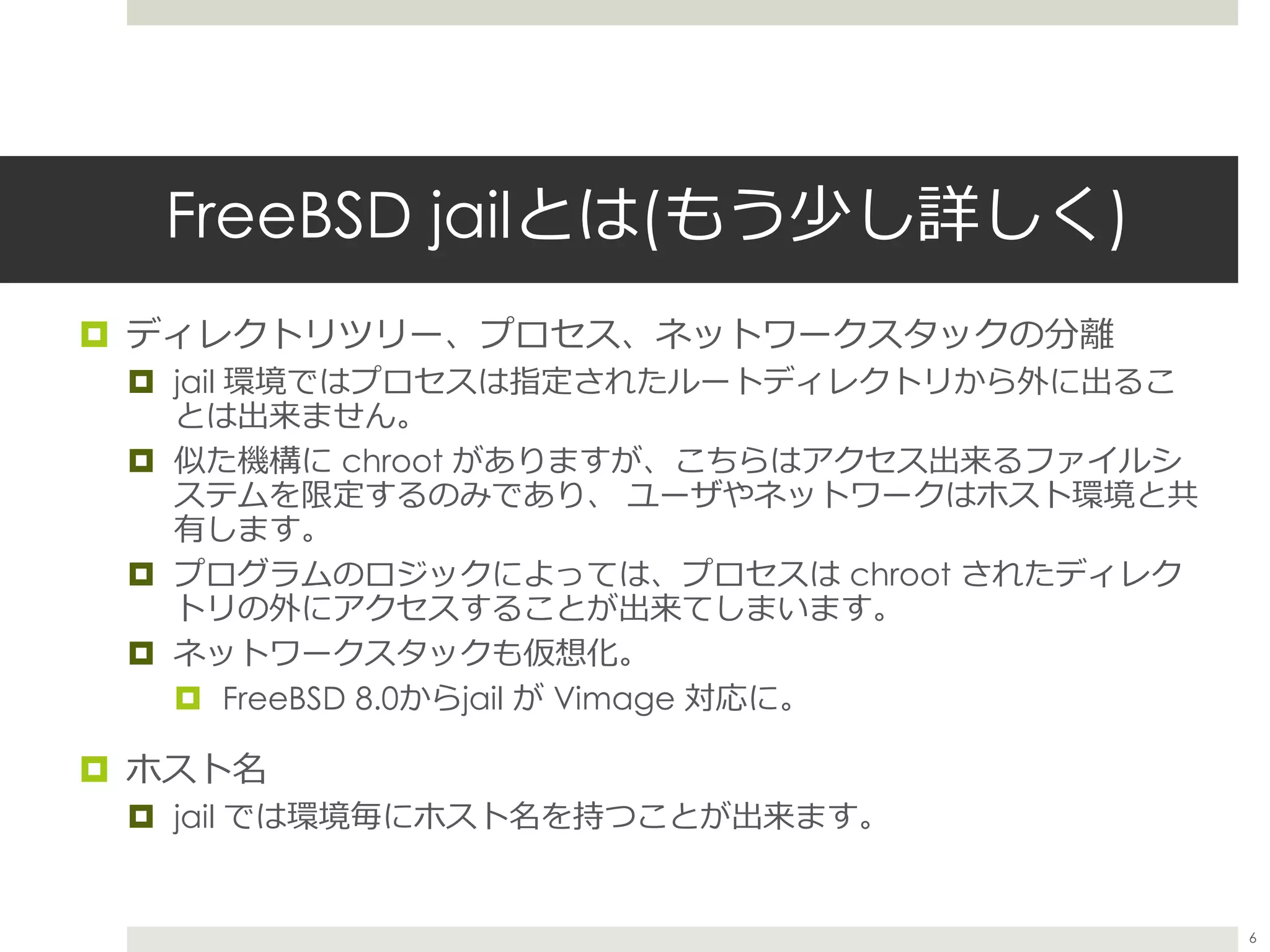 FreeBSD jailとは(もう少し詳しく)
 ディレクトリツリー、プロセス、ネットワークスタックの分離
 jail 環境ではプロセスは指定されたルートディレクトリから外に出るこ
とは出来ません。
 似た機構に chroot がありますが、こちらはアクセス出来るファイルシ
ステムを限定するのみであり、 ユーザやネットワークはホスト環境と共
有します。
 プログラムのロジックによっては、プロセスは chroot されたディレク
トリの外にアクセスすることが出来てしまいます。
 ネットワークスタックも仮想化。
 FreeBSD 8.0からjail が Vimage 対応に。
 ホスト名
 jail では環境毎にホスト名を持つことが出来ます。
6
 