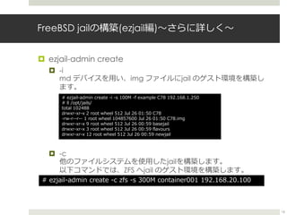 FreeBSD jailの構築(ezjail編)〜さらに詳しく〜
 ezjail-admin create
 -i
md デバイスを用い、img ファイルにjail のゲスト環境を構築し
ます。
 -c
他のファイルシステムを使用したj...