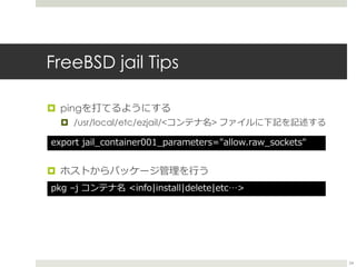 FreeBSD jail Tips
 pingを打てるようにする
 /usr/local/etc/ezjail/<コンテナ名> ファイルに下記を記述する
 ホストからパッケージ管理を行う
export jail_container00...