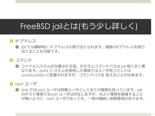 FreeBSD jailとは(もう少し詳しく)
 IP アドレス
 jail では構築時に IP アドレスが割り当てられます。複数のIPアドレスを割り
当てることも可能です。
 コマンド
 ファイルシステムが分離される為、もち...