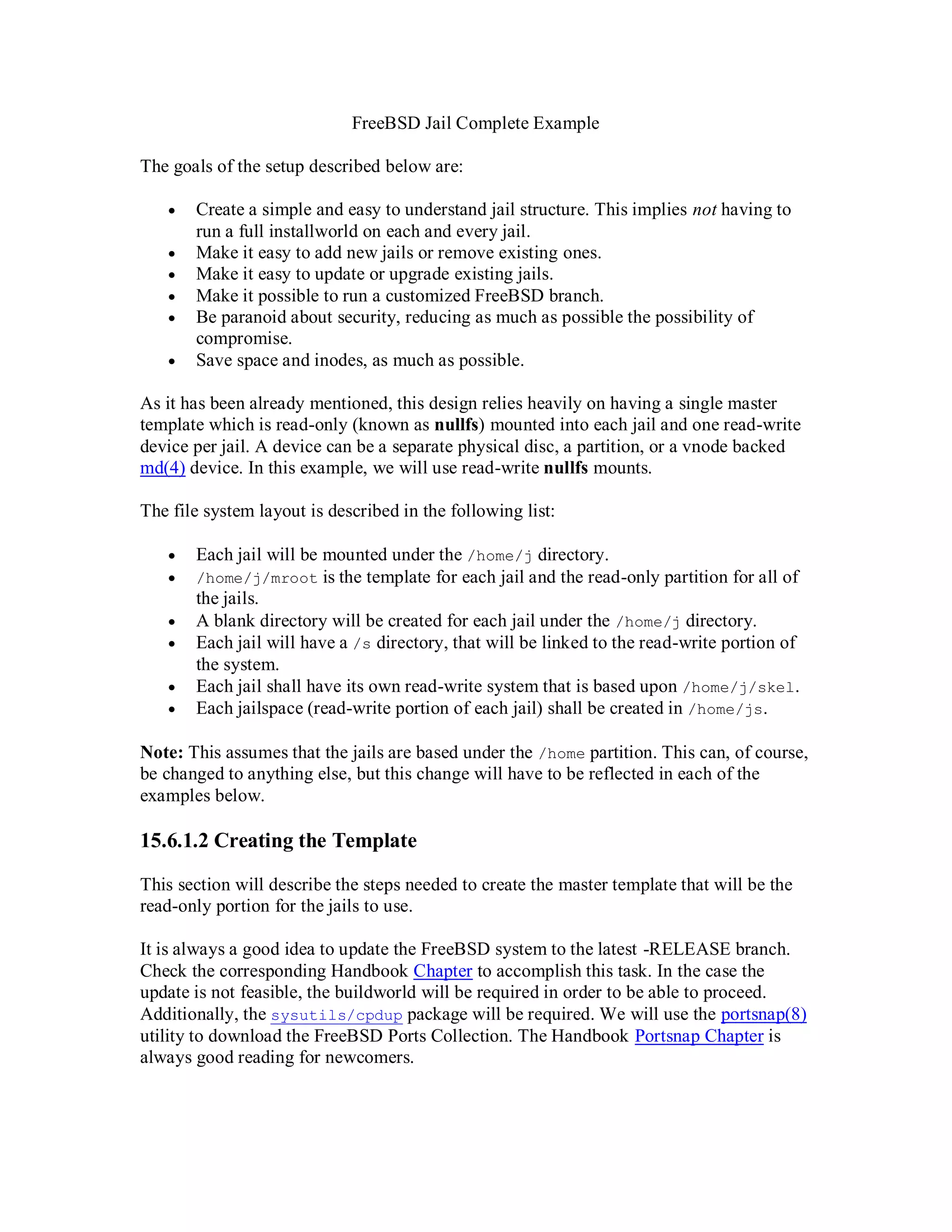 FreeBSD Jail Complete Example

The goals of the setup described below are:

      Create a simple and easy to understand jail structure. This implies not having to
       run a full installworld on each and every jail.
      Make it easy to add new jails or remove existing ones.
      Make it easy to update or upgrade existing jails.
      Make it possible to run a customized FreeBSD branch.
      Be paranoid about security, reducing as much as possible the possibility of
       compromise.
      Save space and inodes, as much as possible.

As it has been already mentioned, this design relies heavily on having a single master
template which is read-only (known as nullfs) mounted into each jail and one read-write
device per jail. A device can be a separate physical disc, a partition, or a vnode backed
md(4) device. In this example, we will use read-write nullfs mounts.

The file system layout is described in the following list:

      Each jail will be mounted under the /home/j directory.
      /home/j/mroot is the template for each jail and the read-only partition for all of
       the jails.
      A blank directory will be created for each jail under the /home/j directory.
      Each jail will have a /s directory, that will be linked to the read-write portion of
       the system.
      Each jail shall have its own read-write system that is based upon /home/j/skel.
      Each jailspace (read-write portion of each jail) shall be created in /home/js.

Note: This assumes that the jails are based under the /home partition. This can, of course,
be changed to anything else, but this change will have to be reflected in each of the
examples below.

15.6.1.2 Creating the Template

This section will describe the steps needed to create the master template that will be the
read-only portion for the jails to use.

It is always a good idea to update the FreeBSD system to the latest -RELEASE branch.
Check the corresponding Handbook Chapter to accomplish this task. In the case the
update is not feasible, the buildworld will be required in order to be able to proceed.
Additionally, the sysutils/cpdup package will be required. We will use the portsnap(8)
utility to download the FreeBSD Ports Collection. The Handbook Portsnap Chapter is
always good reading for newcomers.
 