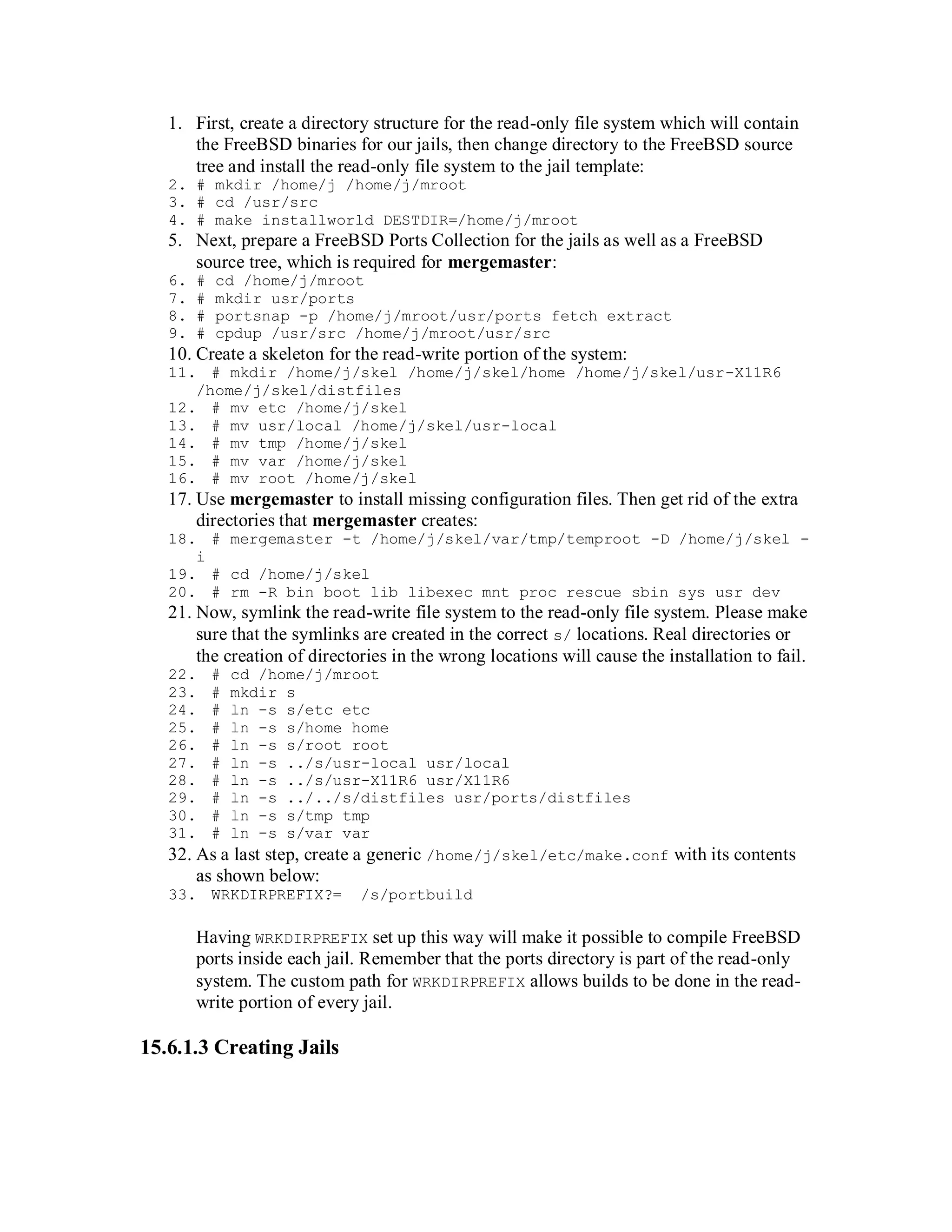 1. First, create a directory structure for the read-only file system which will contain
      the FreeBSD binaries for our jails, then change directory to the FreeBSD source
      tree and install the read-only file system to the jail template:
   2. # mkdir /home/j /home/j/mroot
   3. # cd /usr/src
   4. # make installworld DESTDIR=/home/j/mroot
   5. Next, prepare a FreeBSD Ports Collection for the jails as well as a FreeBSD
      source tree, which is required for mergemaster:
   6.   #   cd /home/j/mroot
   7.   #   mkdir usr/ports
   8.   #   portsnap -p /home/j/mroot/usr/ports fetch extract
   9.   #   cpdup /usr/src /home/j/mroot/usr/src
   10. Create a skeleton for the read-write portion of the system:
   11. # mkdir /home/j/skel /home/j/skel/home /home/j/skel/usr-X11R6
      /home/j/skel/distfiles
   12. # mv etc /home/j/skel
   13. # mv usr/local /home/j/skel/usr-local
   14. # mv tmp /home/j/skel
   15. # mv var /home/j/skel
   16. # mv root /home/j/skel
   17. Use mergemaster to install missing configuration files. Then get rid of the extra
       directories that mergemaster creates:
   18. # mergemaster -t /home/j/skel/var/tmp/temproot -D /home/j/skel -
      i
   19. # cd /home/j/skel
   20. # rm -R bin boot lib libexec mnt proc rescue sbin sys usr dev
   21. Now, symlink the read-write file system to the read-only file system. Please make
       sure that the symlinks are created in the correct s/ locations. Real directories or
       the creation of directories in the wrong locations will cause the installation to fail.
   22.      #
           cd /home/j/mroot
   23.      #
           mkdir s
   24.      #
           ln -s s/etc etc
   25.      #
           ln -s s/home home
   26.      #
           ln -s s/root root
   27.      #
           ln -s ../s/usr-local usr/local
   28.      #
           ln -s ../s/usr-X11R6 usr/X11R6
   29.      #
           ln -s ../../s/distfiles usr/ports/distfiles
   30.      #
           ln -s s/tmp tmp
   31.      #
           ln -s s/var var
   32. As a last step, create a generic /home/j/skel/etc/make.conf with its contents
        as shown below:
   33. WRKDIRPREFIX?=         /s/portbuild

        Having WRKDIRPREFIX set up this way will make it possible to compile FreeBSD
        ports inside each jail. Remember that the ports directory is part of the read-only
        system. The custom path for WRKDIRPREFIX allows builds to be done in the read-
        write portion of every jail.

15.6.1.3 Creating Jails
 