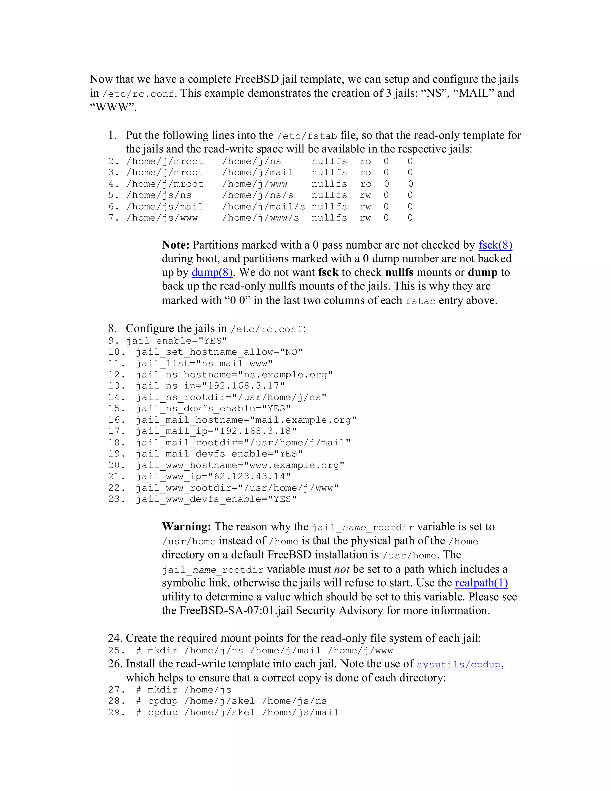 Now that we have a complete FreeBSD jail template, we can setup and configure the jails
in /etc/rc.conf. This example demonstrates the creation of 3 jails: “NS”, “MAIL” and
“WWW”.

   1. Put the following lines into the /etc/fstab file, so that the read-only template for
      the jails and the read-write space will be available in the respective jails:
   2.   /home/j/mroot      /home/j/ns         nullfs    ro   0     0
   3.   /home/j/mroot      /home/j/mail       nullfs    ro   0     0
   4.   /home/j/mroot      /home/j/www        nullfs    ro   0     0
   5.   /home/js/ns        /home/j/ns/s       nullfs    rw   0     0
   6.   /home/js/mail      /home/j/mail/s     nullfs    rw   0     0
   7.   /home/js/www       /home/j/www/s      nullfs    rw   0     0

              Note: Partitions marked with a 0 pass number are not checked by fsck(8)
              during boot, and partitions marked with a 0 dump number are not backed
              up by dump(8). We do not want fsck to check nullfs mounts or dump to
              back up the read-only nullfs mounts of the jails. This is why they are
              marked with “0 0” in the last two columns of each fstab entry above.

   8. Configure the jails in /etc/rc.conf:
   9. jail_enable="YES"
   10. jail_set_hostname_allow="NO"
   11. jail_list="ns mail www"
   12. jail_ns_hostname="ns.example.org"
   13. jail_ns_ip="192.168.3.17"
   14. jail_ns_rootdir="/usr/home/j/ns"
   15. jail_ns_devfs_enable="YES"
   16. jail_mail_hostname="mail.example.org"
   17. jail_mail_ip="192.168.3.18"
   18. jail_mail_rootdir="/usr/home/j/mail"
   19. jail_mail_devfs_enable="YES"
   20. jail_www_hostname="www.example.org"
   21. jail_www_ip="62.123.43.14"
   22. jail_www_rootdir="/usr/home/j/www"
   23. jail_www_devfs_enable="YES"

              Warning: The reason why the jail_name_rootdir variable is set to
              /usr/home instead of /home is that the physical path of the /home
              directory on a default FreeBSD installation is /usr/home. The
              jail_name_rootdir variable must not be set to a path which includes a
              symbolic link, otherwise the jails will refuse to start. Use the realpath(1)
              utility to determine a value which should be set to this variable. Please see
              the FreeBSD-SA-07:01.jail Security Advisory for more information.

   24. Create the required mount points for the read-only file system of each jail:
   25. # mkdir /home/j/ns /home/j/mail /home/j/www
   26. Install the read-write template into each jail. Note the use of sysutils/cpdup,
       which helps to ensure that a correct copy is done of each directory:
   27. # mkdir /home/js
   28. # cpdup /home/j/skel /home/js/ns
   29. # cpdup /home/j/skel /home/js/mail
 
