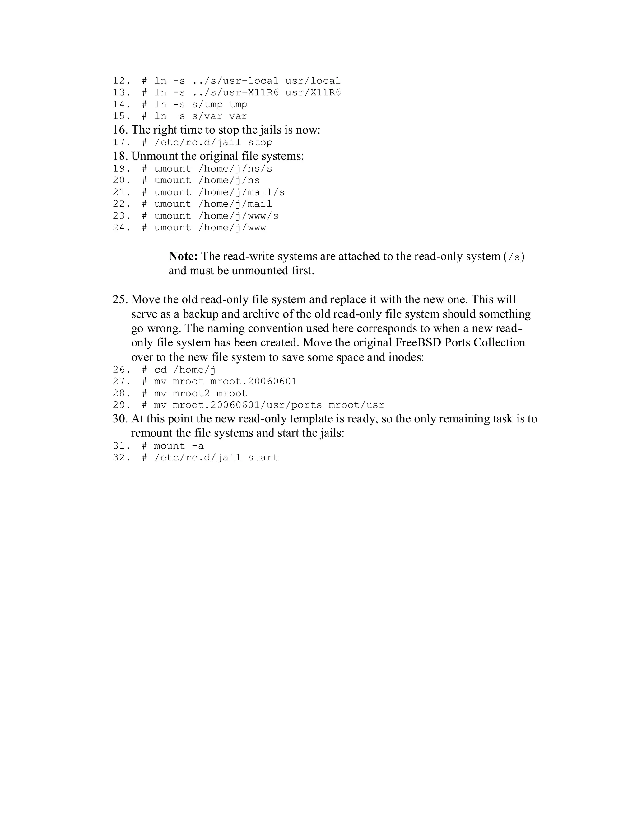 12.   #   ln   -s   ../s/usr-local usr/local
13.   #   ln   -s   ../s/usr-X11R6 usr/X11R6
14.   #   ln   -s   s/tmp tmp
15.   #   ln   -s   s/var var
16. The right time to stop the jails is now:
17. # /etc/rc.d/jail stop
18. Unmount the original file systems:
19.   #   umount     /home/j/ns/s
20.   #   umount     /home/j/ns
21.   #   umount     /home/j/mail/s
22.   #   umount     /home/j/mail
23.   #   umount     /home/j/www/s
24.   #   umount     /home/j/www

               Note: The read-write systems are attached to the read-only system (/s)
               and must be unmounted first.

25. Move the old read-only file system and replace it with the new one. This will
    serve as a backup and archive of the old read-only file system should something
    go wrong. The naming convention used here corresponds to when a new read-
    only file system has been created. Move the original FreeBSD Ports Collection
    over to the new file system to save some space and inodes:
26.   #   cd   /home/j
27.   #   mv   mroot mroot.20060601
28.   #   mv   mroot2 mroot
29.   #   mv   mroot.20060601/usr/ports mroot/usr
30. At this point the new read-only template is ready, so the only remaining task is to
    remount the file systems and start the jails:
31. # mount -a
32. # /etc/rc.d/jail start
 
