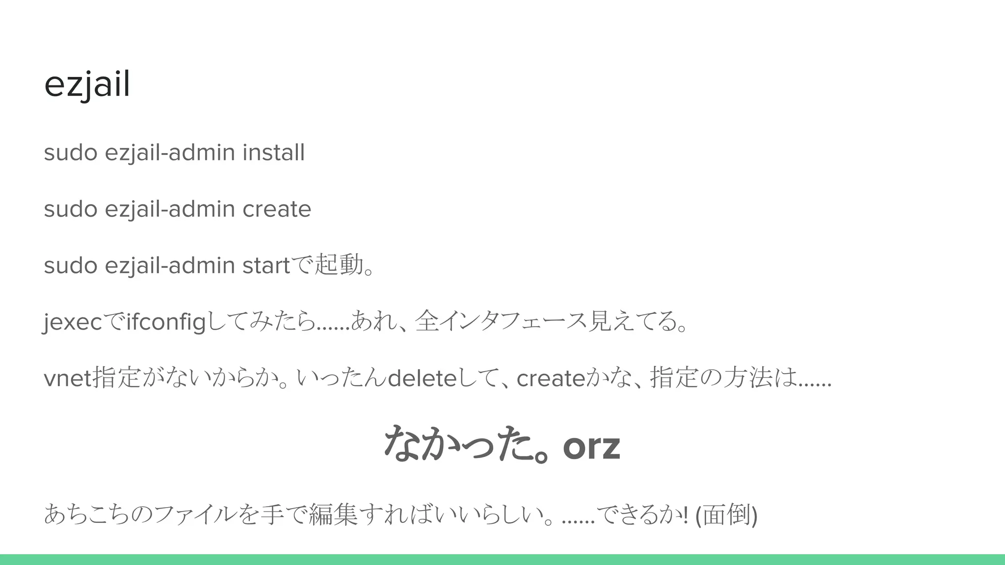 ezjail
sudo ezjail-admin install
sudo ezjail-admin create
sudo ezjail-admin startで起動。
jexecでifconfigしてみたら……あれ、全インタフェース見えてる。
vnet指定がないからか。いったんdeleteして、createかな、指定の方法は……
なかった。orz
あちこちのファイルを手で編集すればいいらしい。……できるか! (面倒)
 