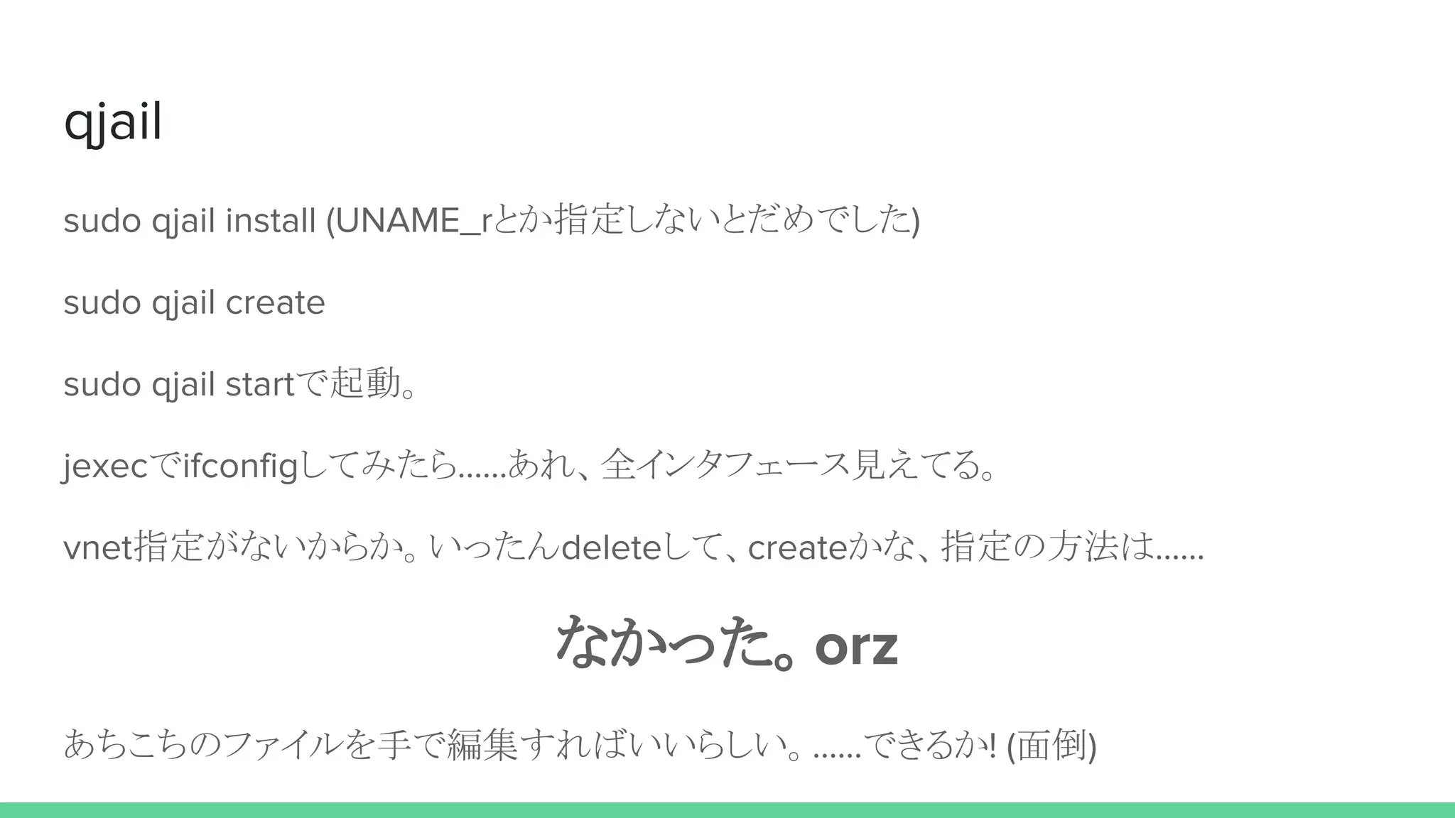 qjail
sudo qjail install (UNAME_rとか指定しないとだめでした)
sudo qjail create
sudo qjail startで起動。
jexecでifconfigしてみたら……あれ、全インタフェース見えてる。
vnet指定がないからか。いったんdeleteして、createかな、指定の方法は……
なかった。orz
あちこちのファイルを手で編集すればいいらしい。……できるか! (面倒)
 