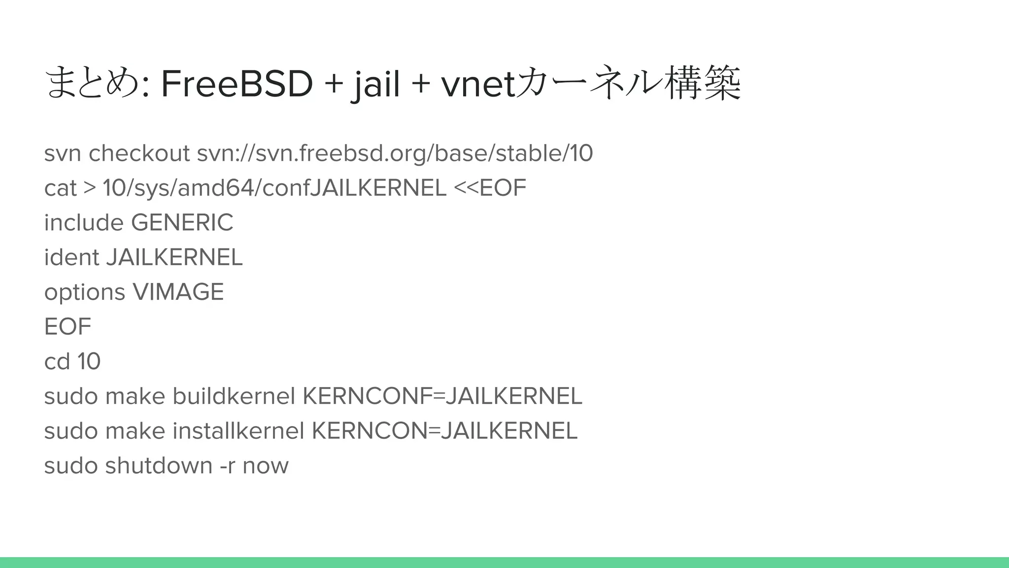 まとめ: FreeBSD + jail + vnetカーネル構築
svn checkout svn://svn.freebsd.org/base/stable/10
cat > 10/sys/amd64/confJAILKERNEL <<EOF
include GENERIC
ident JAILKERNEL
options VIMAGE
EOF
cd 10
sudo make buildkernel KERNCONF=JAILKERNEL
sudo make installkernel KERNCON=JAILKERNEL
sudo shutdown -r now
 