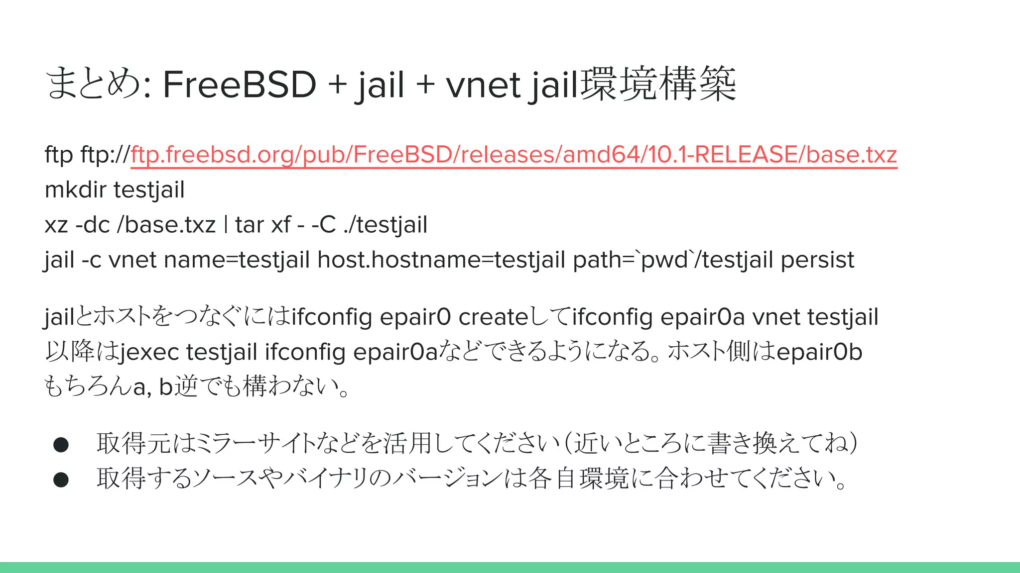 まとめ: FreeBSD + jail + vnet jail環境構築
ftp ftp://ftp.freebsd.org/pub/FreeBSD/releases/amd64/10.1-RELEASE/base.txz
mkdir testjail
xz -dc /base.txz | tar xf - -C ./testjail
jail -c vnet name=testjail host.hostname=testjail path=`pwd`/testjail persist
jailとホストをつなぐにはifconfig epair0 createしてifconfig epair0a vnet testjail
以降はjexec testjail ifconfig epair0aなどできるようになる。ホスト側はepair0b
もちろんa, b逆でも構わない。
● 取得元はミラーサイトなどを活用してください（近いところに書き換えてね）
● 取得するソースやバイナリのバージョンは各自環境に合わせてください。
 