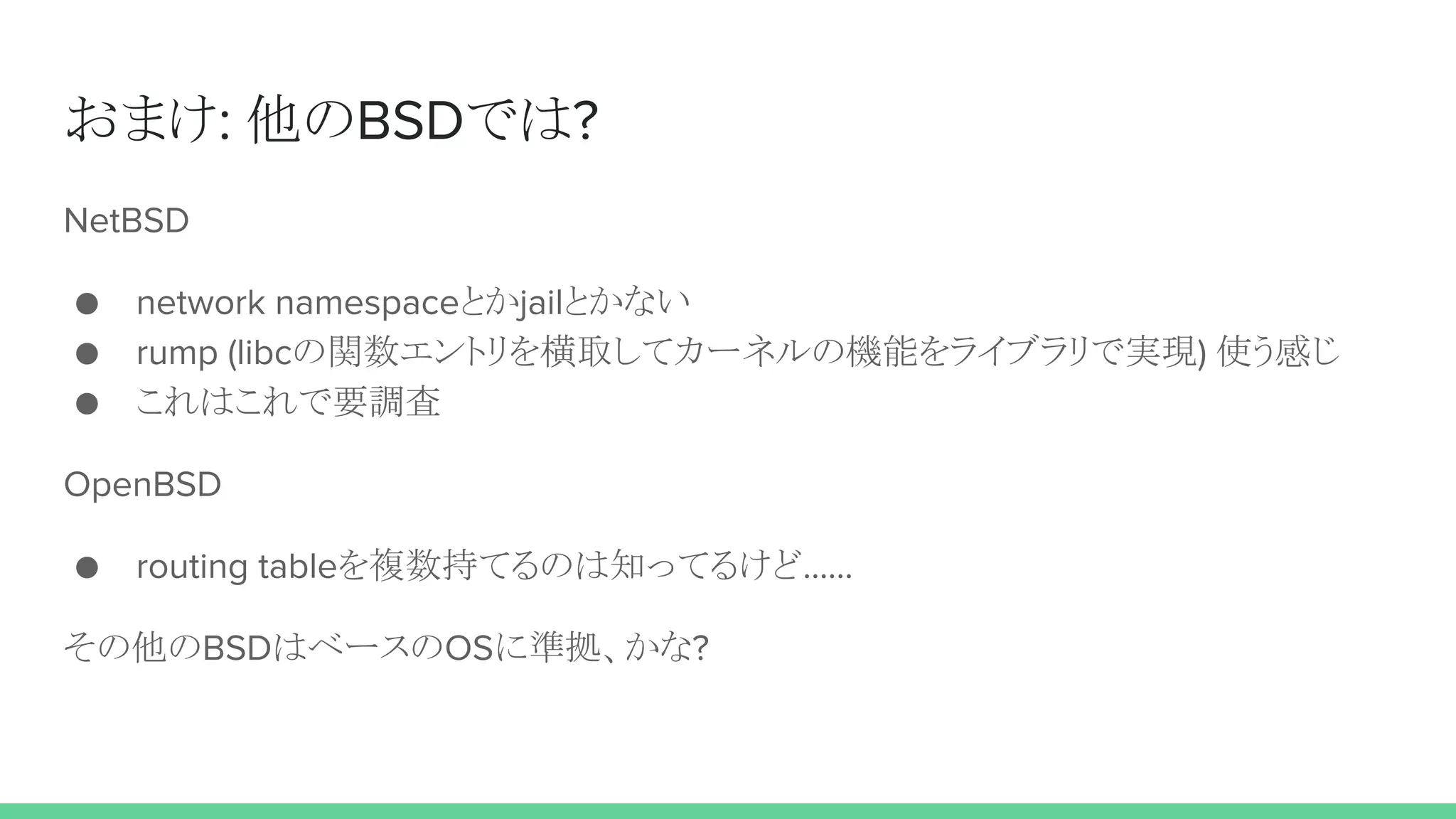 おまけ: 他のBSDでは?
NetBSD
● network namespaceとかjailとかない
● rump (libcの関数エントリを横取してカーネルの機能をライブラリで実現) 使う感じ
● これはこれで要調査
OpenBSD
● routing tableを複数持てるのは知ってるけど……
その他のBSDはベースのOSに準拠、かな?
 