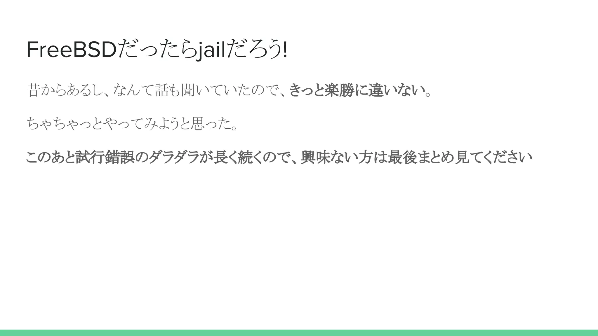FreeBSDだったらjailだろう!
昔からあるし、なんて話も聞いていたので、きっと楽勝に違いない。
ちゃちゃっとやってみようと思った。
このあと試行錯誤のダラダラが長く続くので、興味ない方は最後まとめ見てください
 