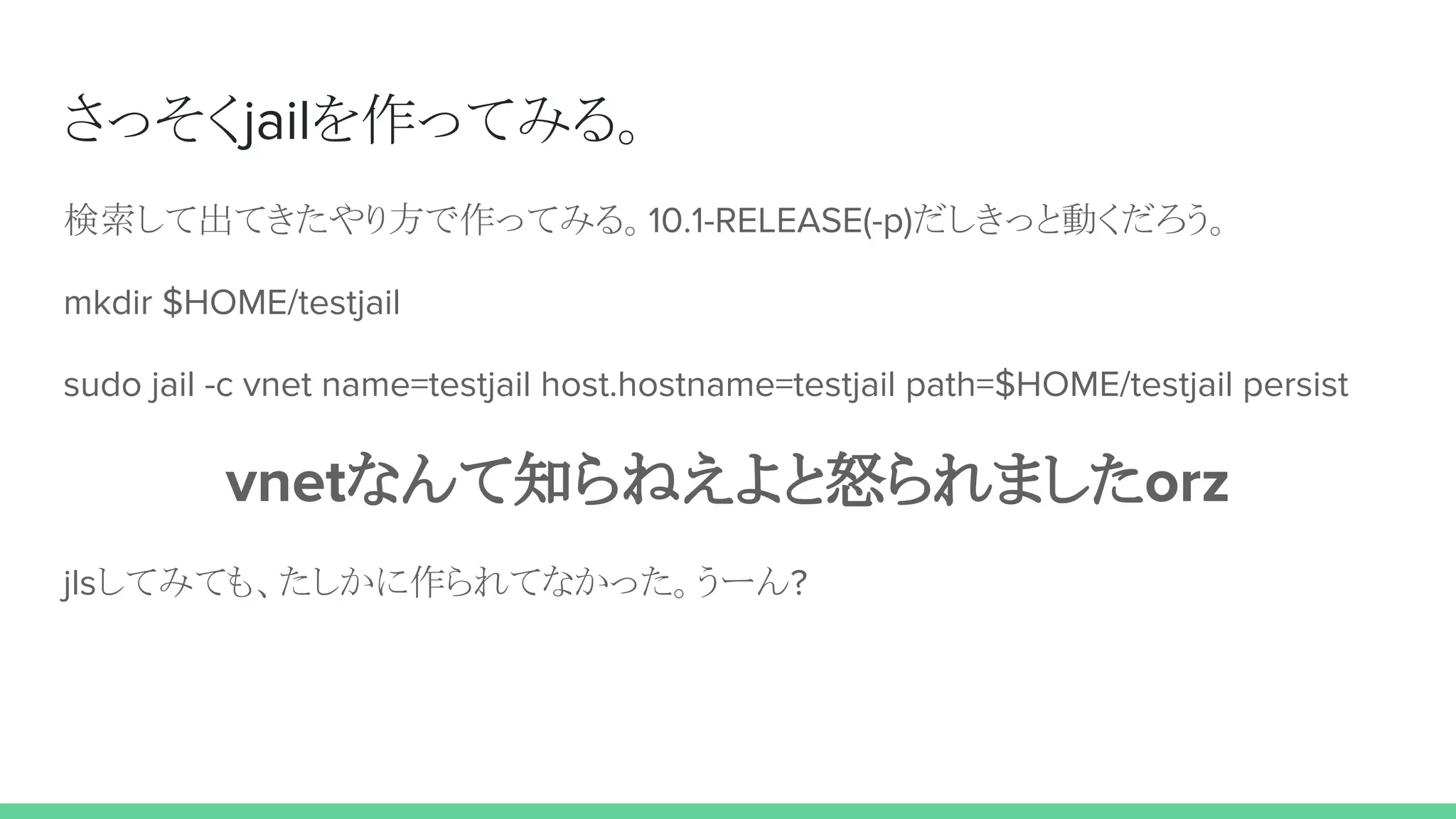 さっそくjailを作ってみる。
検索して出てきたやり方で作ってみる。10.1-RELEASE(-p)だしきっと動くだろう。
mkdir $HOME/testjail
sudo jail -c vnet name=testjail host.hostname=testjail path=$HOME/testjail persist
vnetなんて知らねえよと怒られましたorz
jlsしてみても、たしかに作られてなかった。うーん?
 