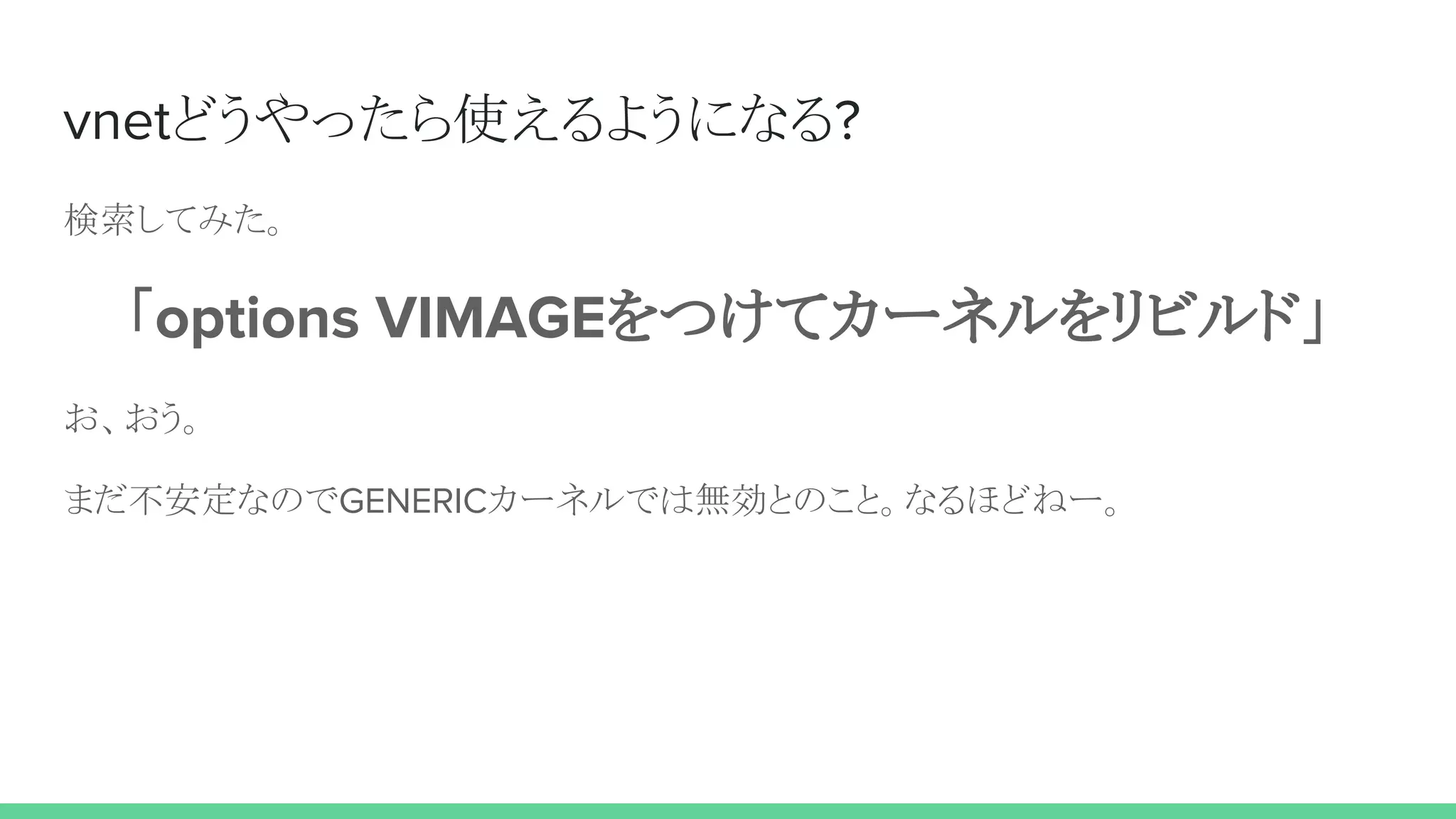 vnetどうやったら使えるようになる?
検索してみた。
「options VIMAGEをつけてカーネルをリビルド」
お、おう。
まだ不安定なのでGENERICカーネルでは無効とのこと。なるほどねー。
 