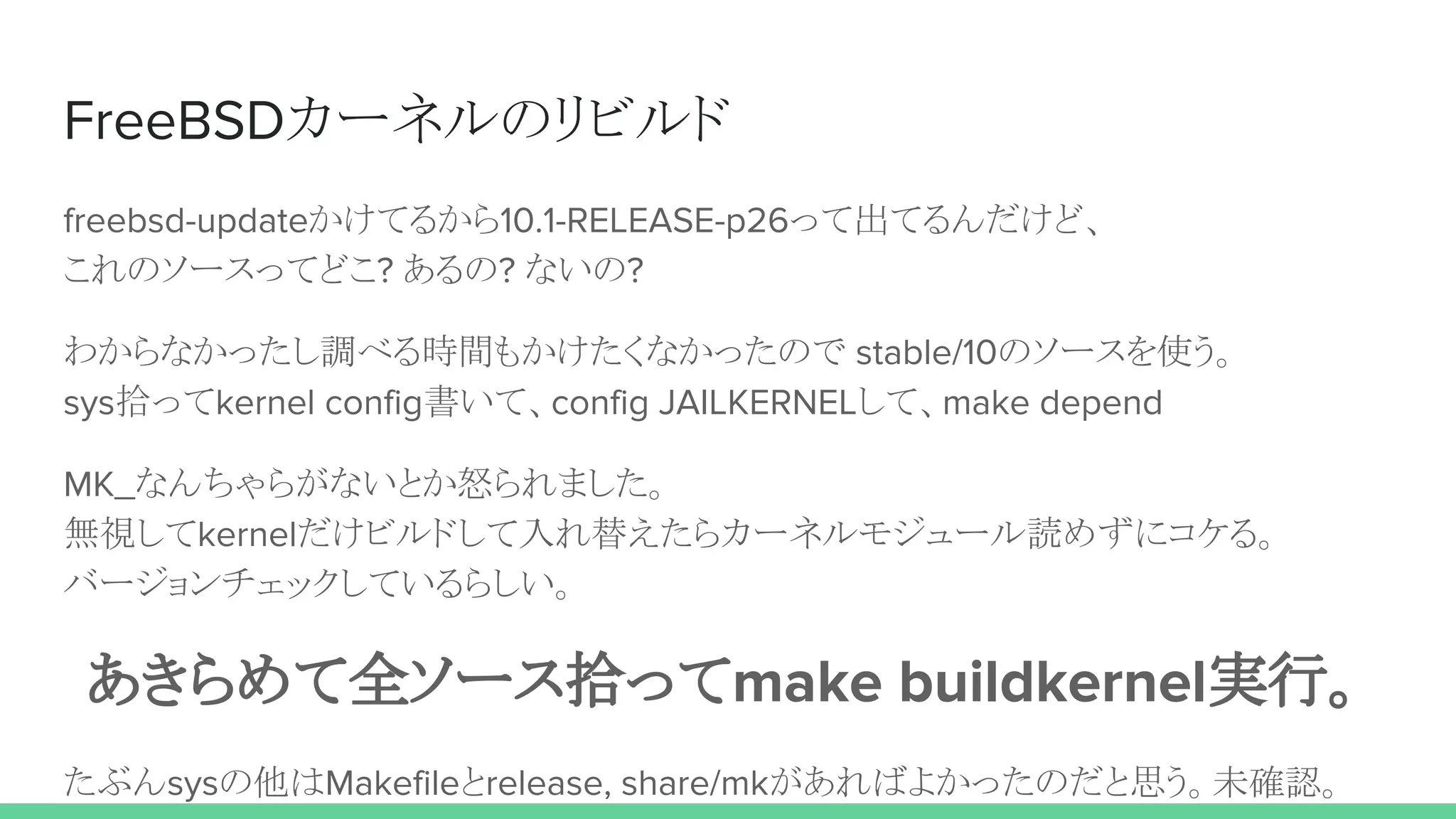 FreeBSDカーネルのリビルド
freebsd-updateかけてるから10.1-RELEASE-p26って出てるんだけど、
これのソースってどこ? あるの? ないの?
わからなかったし調べる時間もかけたくなかったので stable/10のソースを使う。
sys拾ってkernel config書いて、config JAILKERNELして、make depend
MK_なんちゃらがないとか怒られました。
無視してkernelだけビルドして入れ替えたらカーネルモジュール読めずにコケる。
バージョンチェックしているらしい。
あきらめて全ソース拾ってmake buildkernel実行。
たぶんsysの他はMakefileとrelease, share/mkがあればよかったのだと思う。未確認。
 