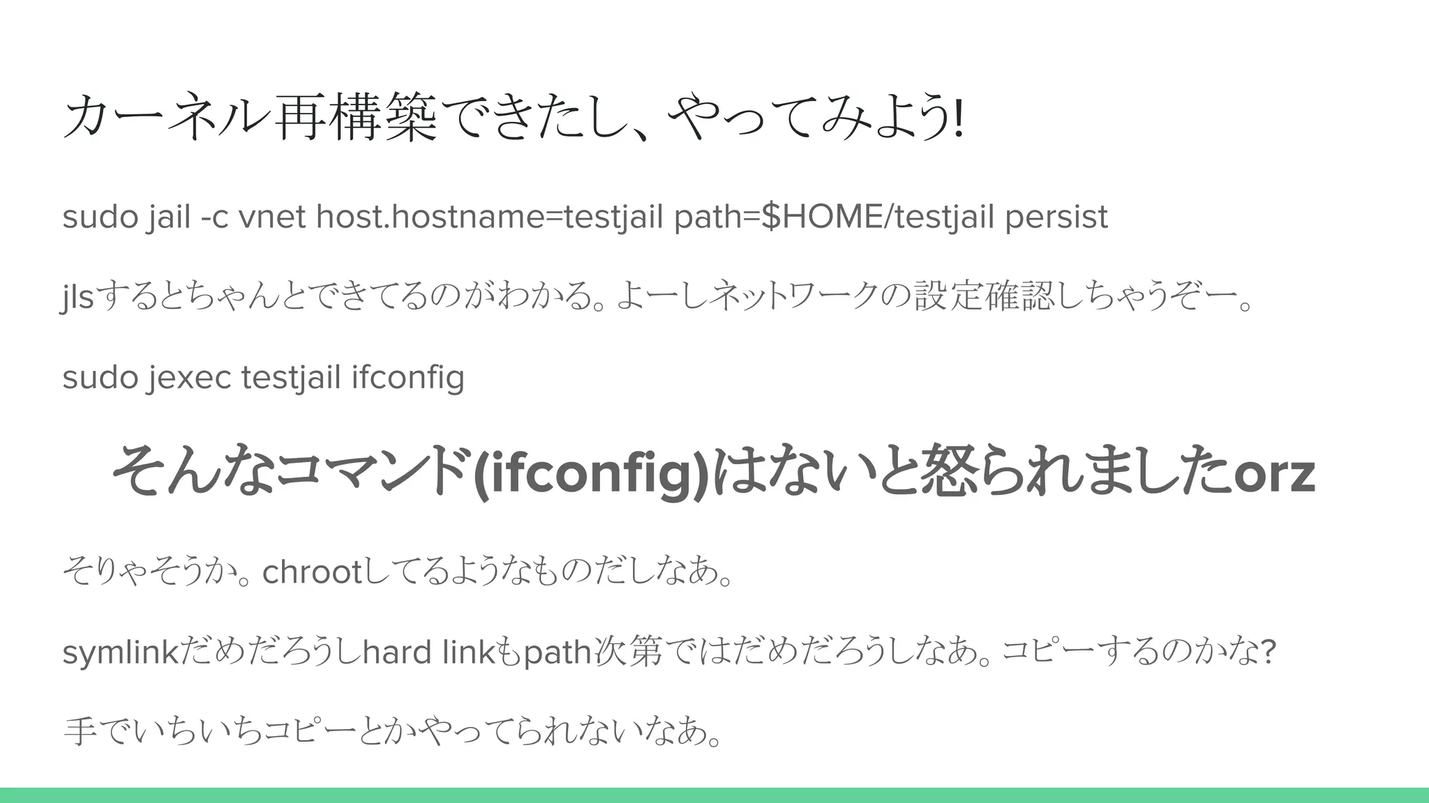 カーネル再構築できたし、やってみよう!
sudo jail -c vnet host.hostname=testjail path=$HOME/testjail persist
jlsするとちゃんとできてるのがわかる。よーしネットワークの設定確認しちゃうぞー。
sudo jexec testjail ifconfig
そんなコマンド(ifconfig)はないと怒られましたorz
そりゃそうか。chrootしてるようなものだしなあ。
symlinkだめだろうしhard linkもpath次第ではだめだろうしなあ。コピーするのかな?
手でいちいちコピーとかやってられないなあ。
 