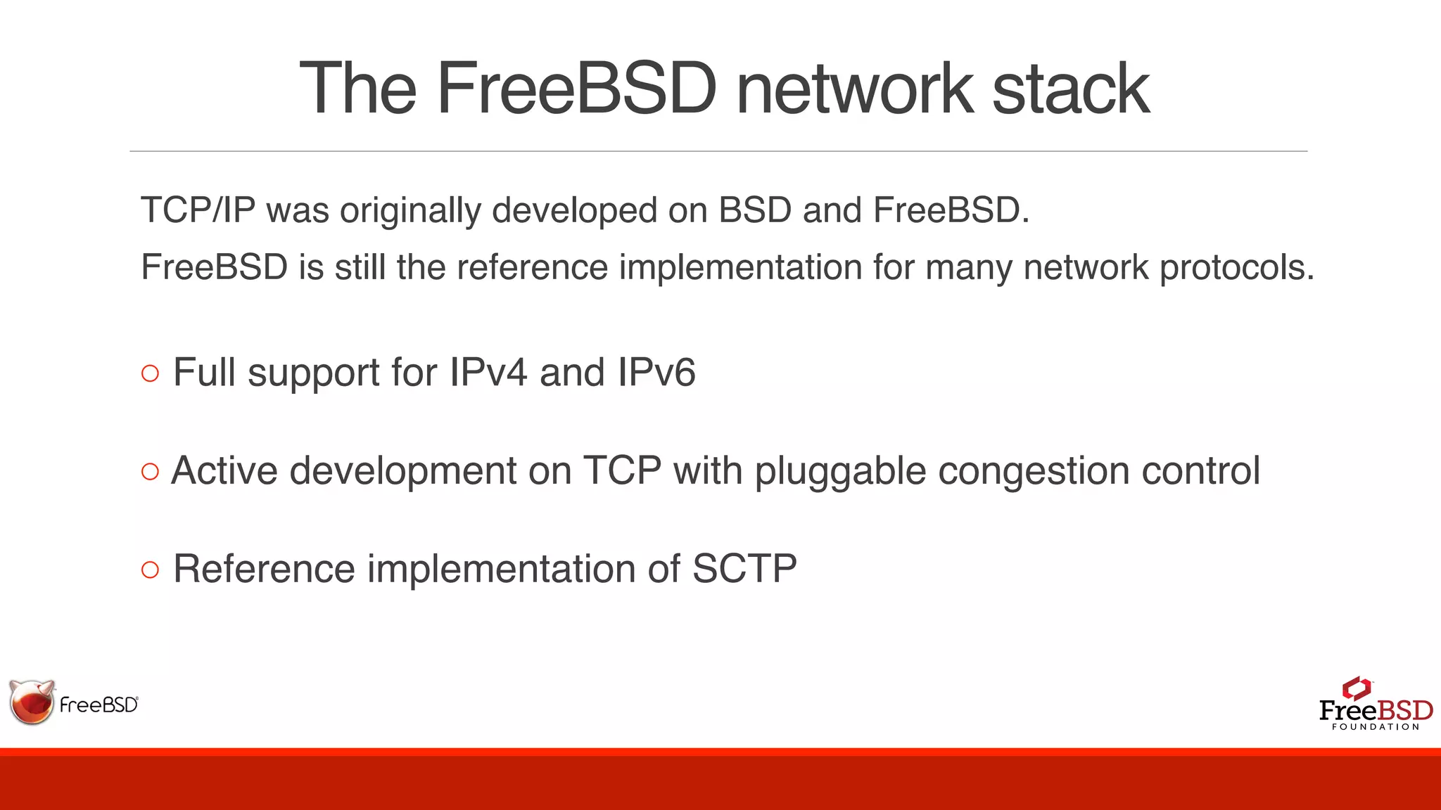 The FreeBSD network stack
TCP/IP was originally developed on BSD and FreeBSD.
FreeBSD is still the reference implementation for many network protocols.
◦ Full support for IPv4 and IPv6
◦ Active development on TCP with pluggable congestion control
◦ Reference implementation of SCTP
 