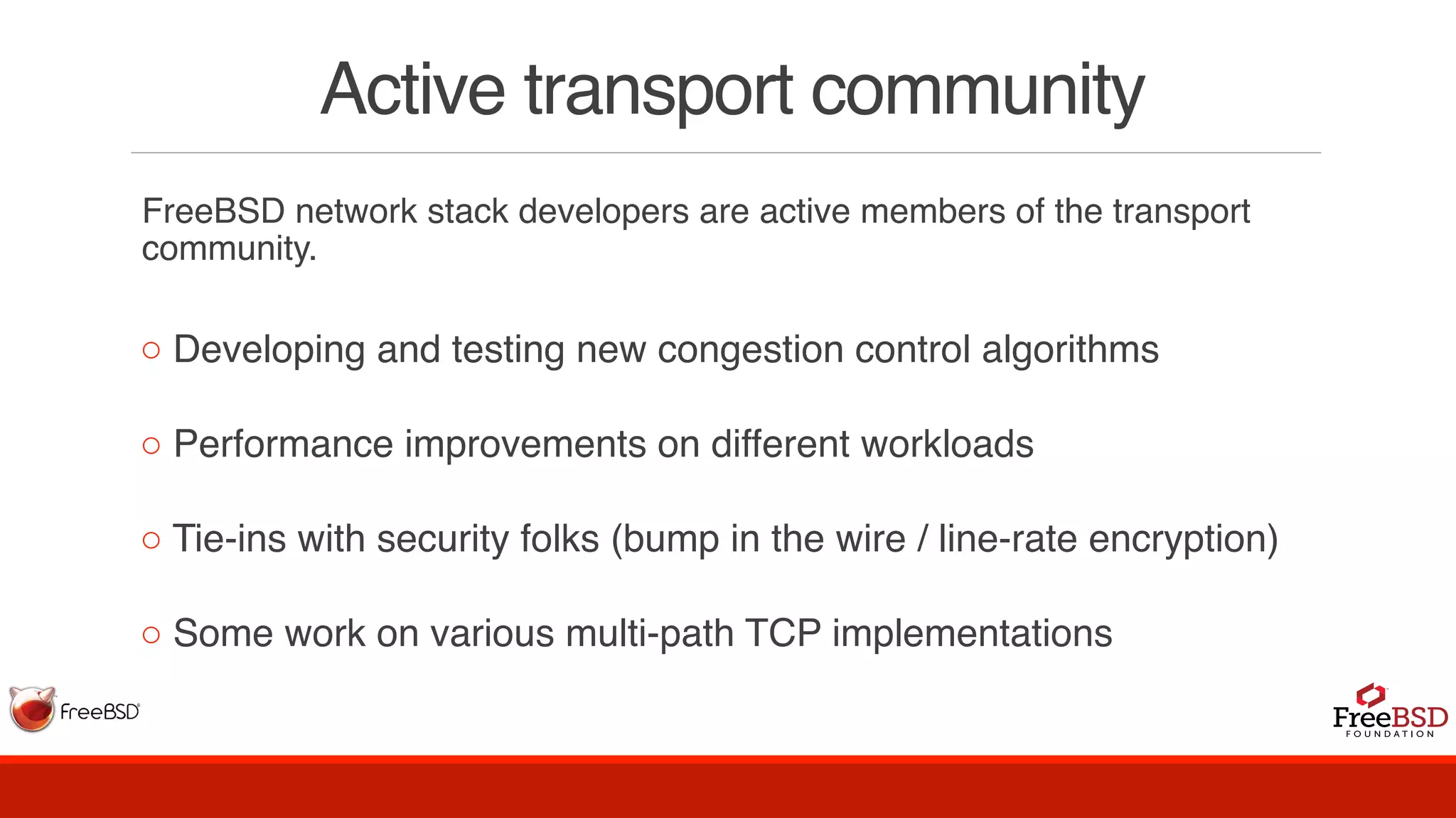 Active transport community
FreeBSD network stack developers are active members of the transport
community.
◦ Developing and testing new congestion control algorithms
◦ Performance improvements on different workloads
◦ Tie-ins with security folks (bump in the wire / line-rate encryption)
◦ Some work on various multi-path TCP implementations
 