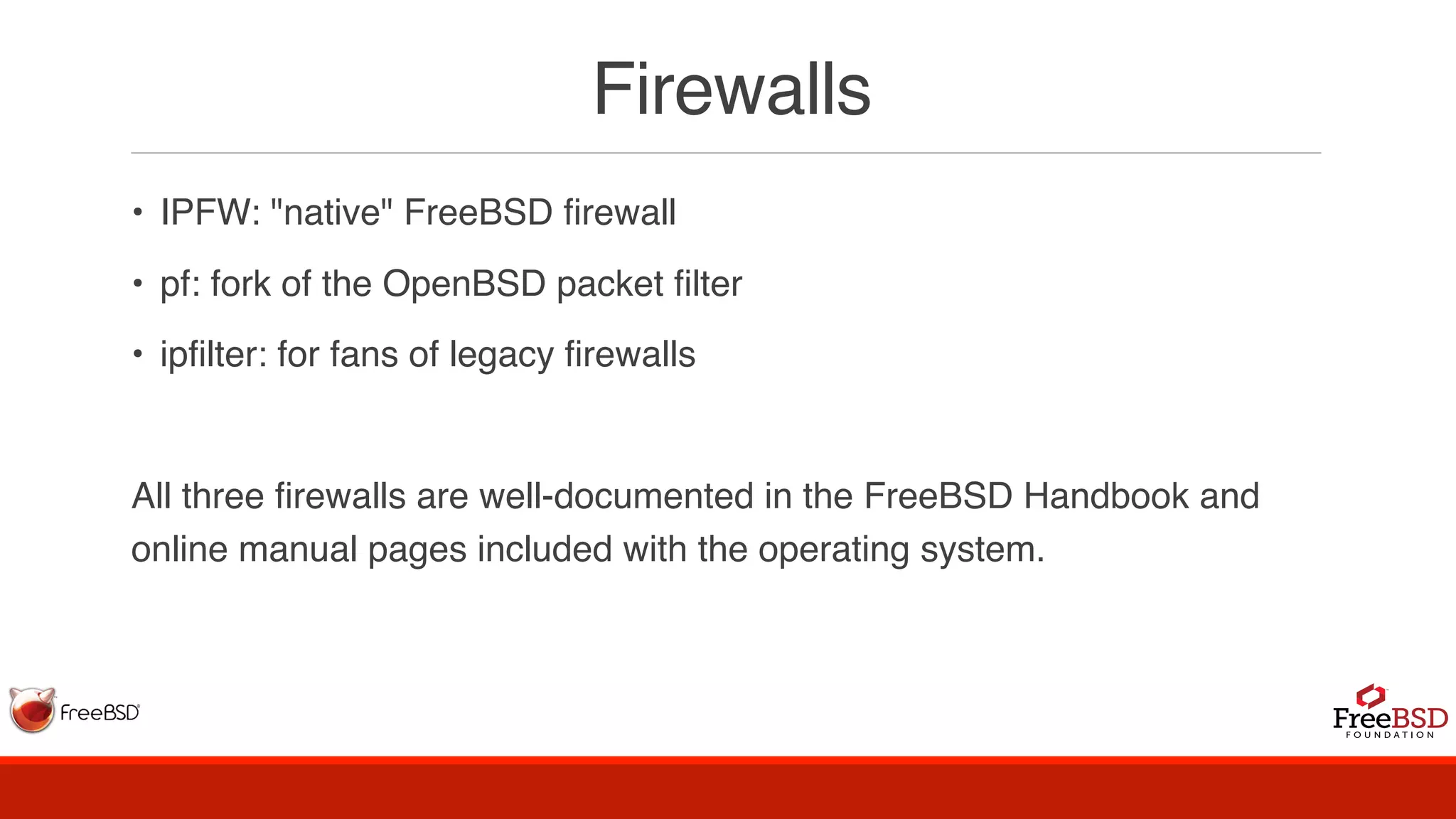 Firewalls
• IPFW: "native" FreeBSD firewall
• pf: fork of the OpenBSD packet filter
• ipfilter: for fans of legacy firewalls
All three firewalls are well-documented in the FreeBSD Handbook and
online manual pages included with the operating system.
 