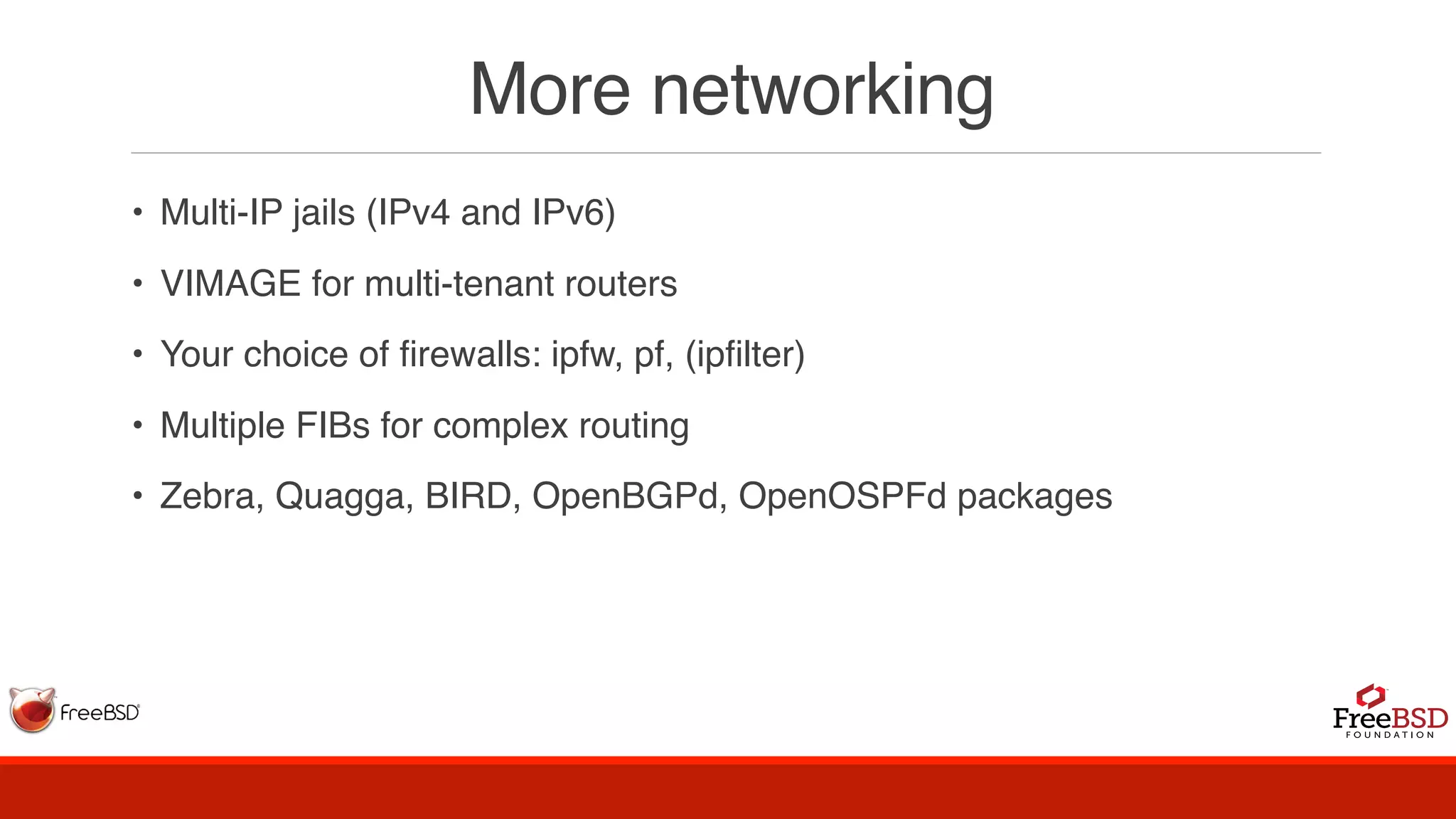 More networking
• Multi-IP jails (IPv4 and IPv6)
• VIMAGE for multi-tenant routers
• Your choice of firewalls: ipfw, pf, (ipfilter)
• Multiple FIBs for complex routing
• Zebra, Quagga, BIRD, OpenBGPd, OpenOSPFd packages
 
