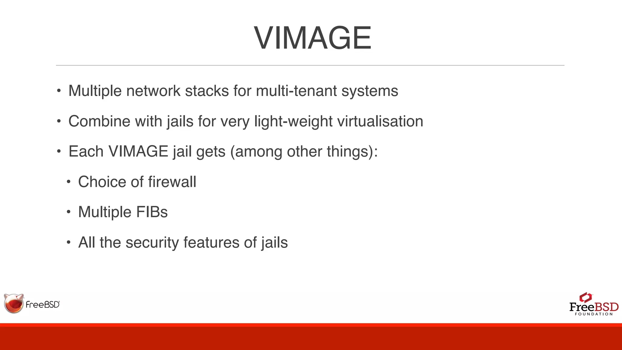 VIMAGE
• Multiple network stacks for multi-tenant systems
• Combine with jails for very light-weight virtualisation
• Each VIMAGE jail gets (among other things):
• Choice of firewall
• Multiple FIBs
• All the security features of jails
 