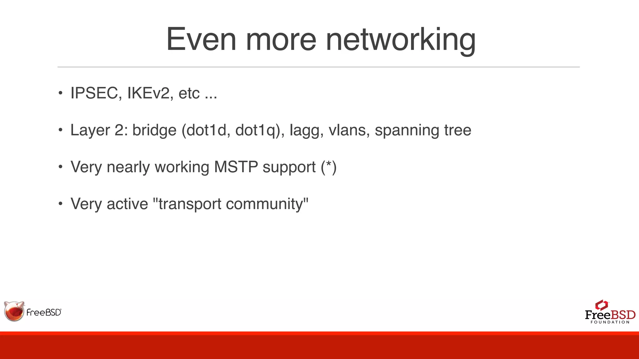 Even more networking
• IPSEC, IKEv2, etc ...
• Layer 2: bridge (dot1d, dot1q), lagg, vlans, spanning tree
• Very nearly working MSTP support (*)
• Very active "transport community"
 
