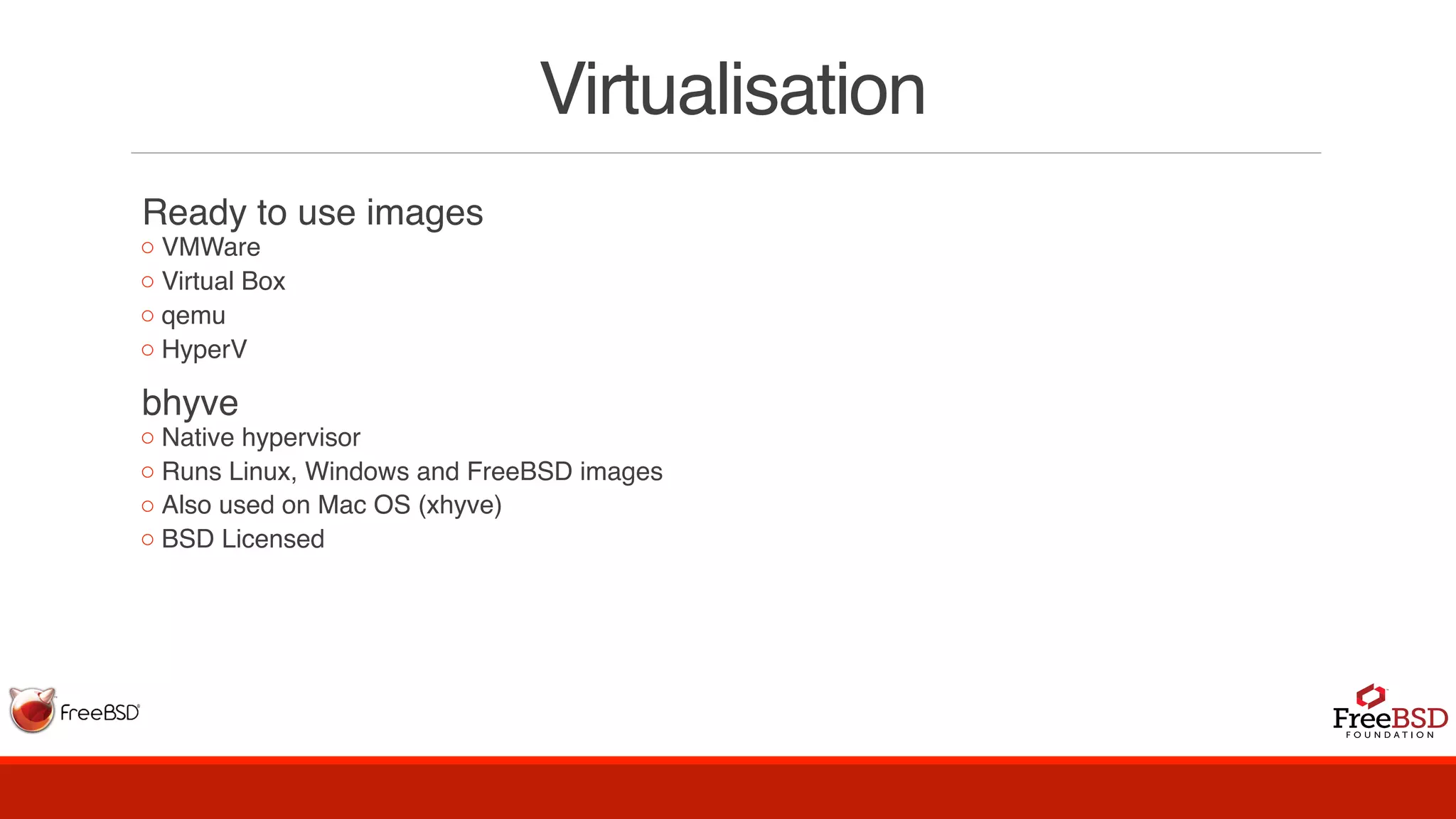Virtualisation
Ready to use images
◦ VMWare
◦ Virtual Box
◦ qemu
◦ HyperV
bhyve
◦ Native hypervisor
◦ Runs Linux, Windows and FreeBSD images
◦ Also used on Mac OS (xhyve)
◦ BSD Licensed
 