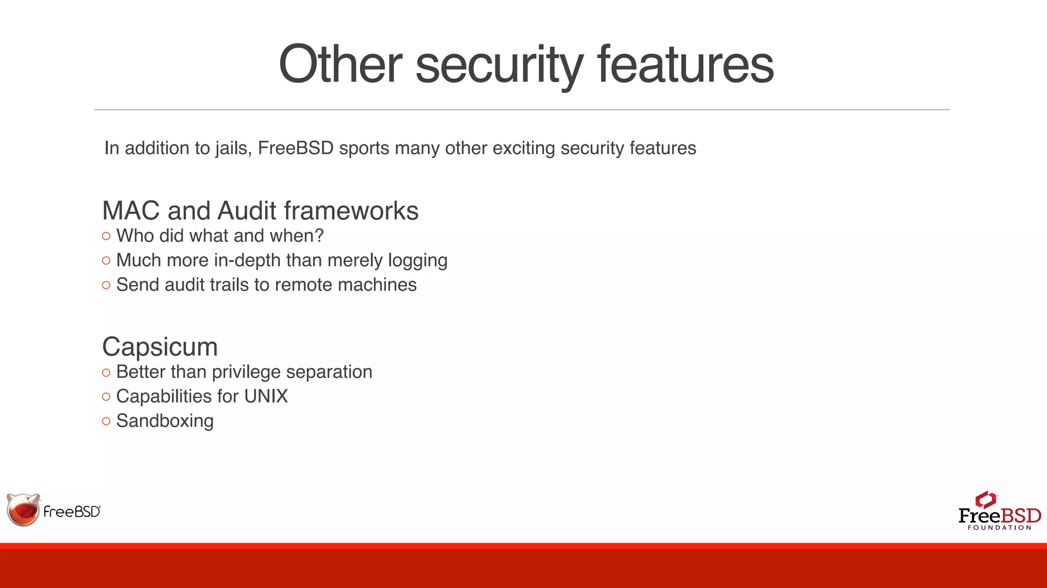 Other security features
In addition to jails, FreeBSD sports many other exciting security features
MAC and Audit frameworks
◦ Who did what and when?
◦ Much more in-depth than merely logging
◦ Send audit trails to remote machines
Capsicum
◦ Better than privilege separation
◦ Capabilities for UNIX
◦ Sandboxing
 