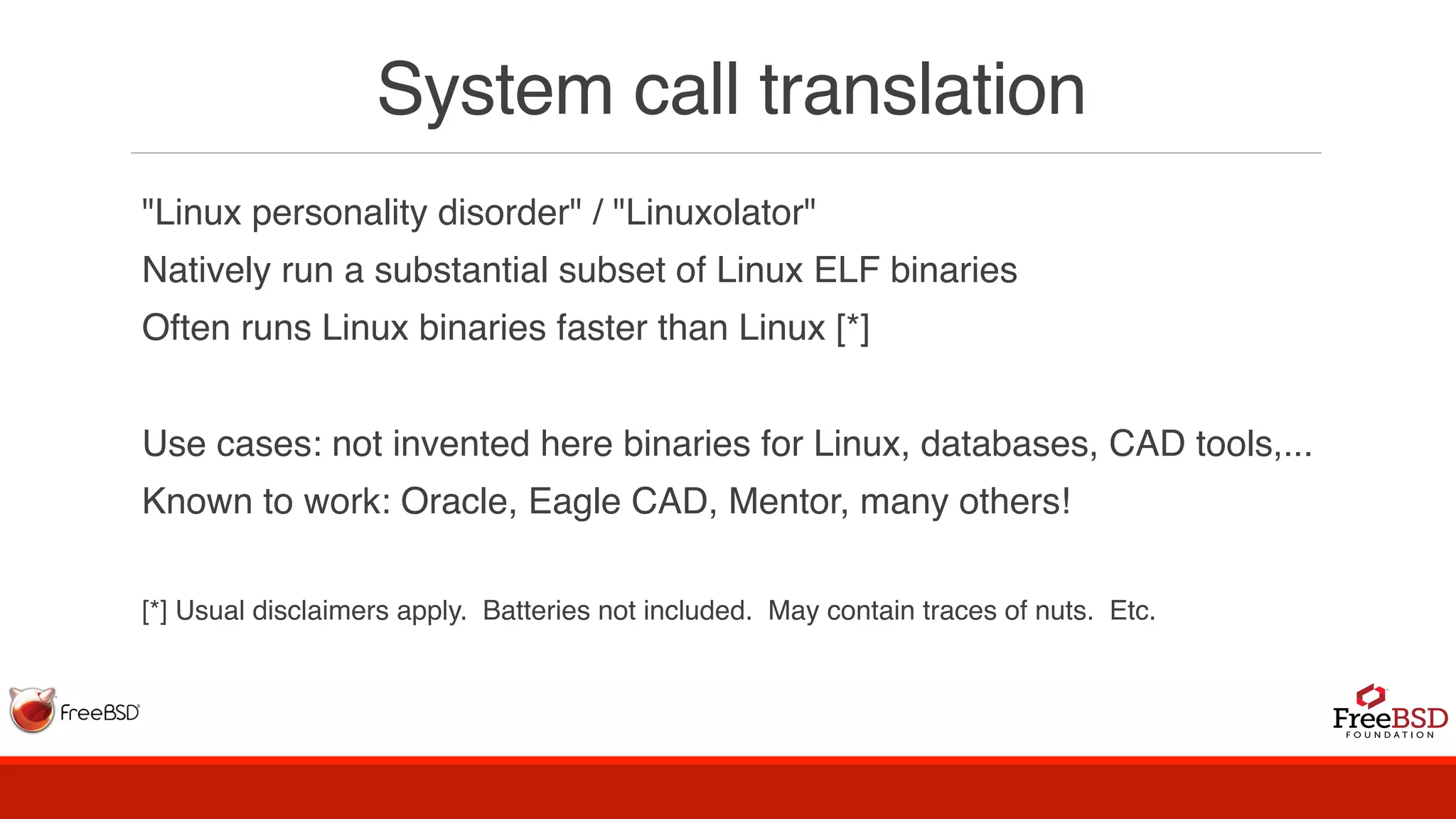 System call translation
"Linux personality disorder" / "Linuxolator"
Natively run a substantial subset of Linux ELF binaries
Often runs Linux binaries faster than Linux [*]
Use cases: not invented here binaries for Linux, databases, CAD tools,...
Known to work: Oracle, Eagle CAD, Mentor, many others!
[*] Usual disclaimers apply. Batteries not included. May contain traces of nuts. Etc.
 