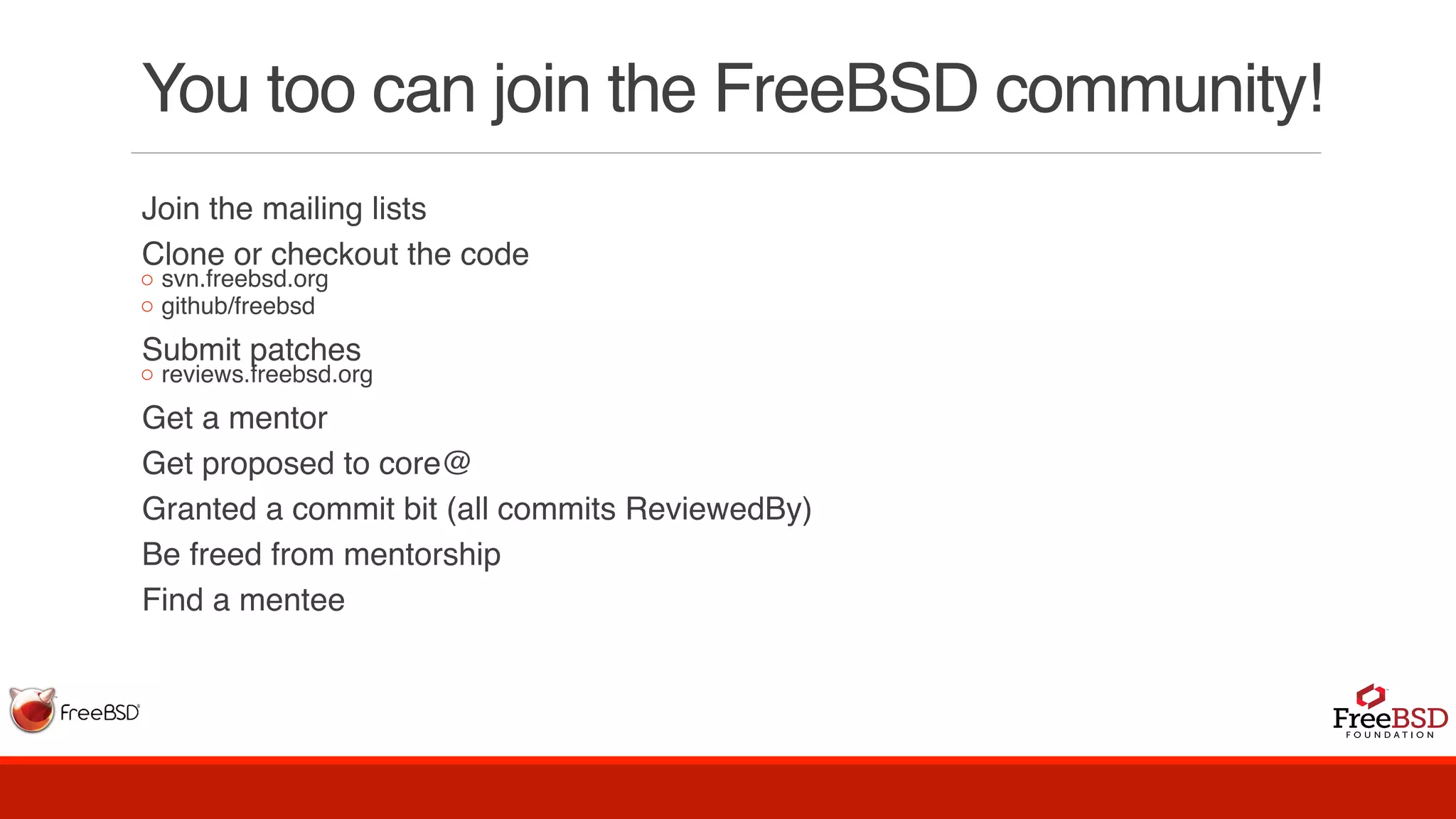 You too can join the FreeBSD community!
Join the mailing lists
Clone or checkout the code
◦ svn.freebsd.org
◦ github/freebsd
Submit patches
◦ reviews.freebsd.org
Get a mentor
Get proposed to core@
Granted a commit bit (all commits ReviewedBy)
Be freed from mentorship
Find a mentee
 