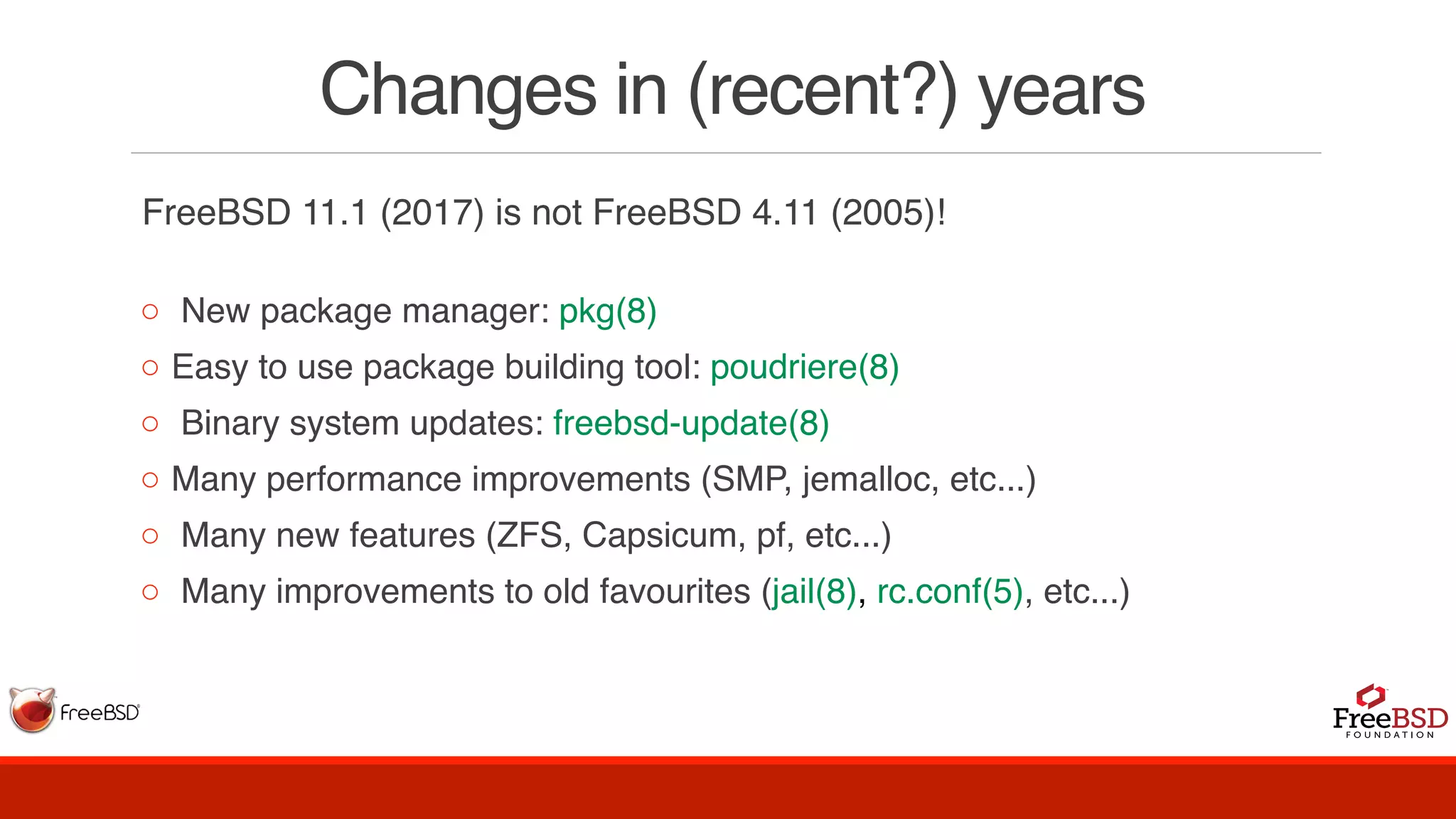 Changes in (recent?) years
FreeBSD 11.1 (2017) is not FreeBSD 4.11 (2005)!
◦ New package manager: pkg(8)
◦ Easy to use package building tool: poudriere(8)
◦ Binary system updates: freebsd-update(8)
◦ Many performance improvements (SMP, jemalloc, etc...)
◦ Many new features (ZFS, Capsicum, pf, etc...)
◦ Many improvements to old favourites (jail(8), rc.conf(5), etc...)
 