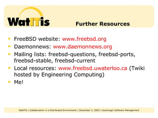 Further Resources FreeBSD website:  www.freebsd.org Daemonnews:  www.daemonnews.org Mailing lists: freebsd-questions, freebsd-ports, freebsd-stable, freebsd-current Local resources:  www.freebsd.uwaterloo.ca  (Twiki hosted by Engineering Computing) Me! 