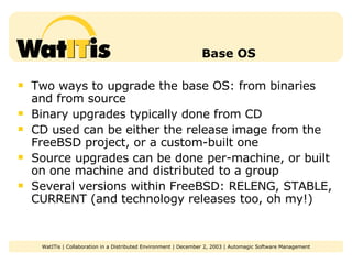 Base OS Two ways to upgrade the base OS: from binaries and from source Binary upgrades typically done from CD CD used can be either the release image from the FreeBSD project, or a custom-built one Source upgrades can be done per-machine, or built on one machine and distributed to a group Several versions within FreeBSD: RELENG, STABLE, CURRENT (and technology releases too, oh my!) 