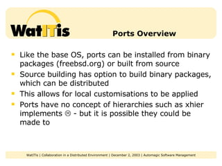 Ports Overview Like the base OS, ports can be installed from binary packages (freebsd.org) or built from source Source building has option to build binary packages, which can be distributed This allows for local customisations to be applied Ports have no concept of hierarchies such as xhier implements    - but it is possible they could be made to 