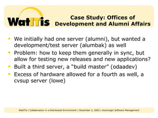 Case Study: Offices of Development and Alumni Affairs We initially had one server (alumni), but wanted a development/test server (alumbak) as well Problem: how to keep them generally in sync, but allow for testing new releases and new applications? Built a third server, a “build master” (odaadev) Excess of hardware allowed for a fourth as well, a cvsup server (lowe) 