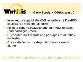 Case Study – ODAA, part 2 lowe kept a copy of the CVS repository of FreeBSD sources (all versions, all ports) Pulled a copy to odaadev and built new releases (and packages) there Distributed built worlds and packages to alumbak for testing Once satisfied with setup, distributed same to alumni 