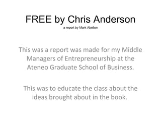 FREE by Chris Anderson a report by Mark Abellon This was a report was made for my Middle Managers of Entrepreneurship at the Ateneo Graduate School of Business. This was to educate the class about the ideas brought about in the book.  