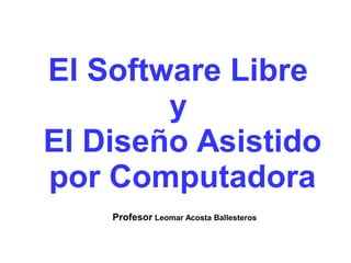 El Software Libre 
y 
El Diseño Asistido 
por Computadora 
Profesor Leomar Acosta Ballesteros 
 