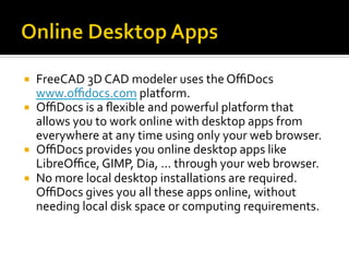 ¡  FreeCAD	3D	CAD	modeler	uses	the	OﬃDocs	
www.oﬃdocs.com	platform.	
¡  OﬃDocs	is	a	ﬂexible	and	powerful	platform	that	
allows	you	to	work	online	with	desktop	apps	from	
everywhere	at	any	time	using	only	your	web	browser.		
¡  OﬃDocs	provides	you	online	desktop	apps	like	
LibreOﬃce,	GIMP,	Dia,	...	through	your	web	browser.		
¡  No	more	local	desktop	installations	are	required.	
OﬃDocs	gives	you	all	these	apps	online,	without	
needing	local	disk	space	or	computing	requirements.	
 
