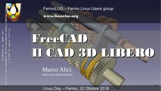 FreeCADFreeCAD
Il CAD 3D LIBEROIl CAD 3D LIBERO
Marco Alici
marco.alici@libreitalia.it
FermoLUG – Fermo Linux Users group
www.linuxfm.org
Linux Day – Fermo, 22 Ottobre 2016
Photo©jmginPhoto©jmgin
http://forum.freecadweb.org/viewtopihttp://forum.freecadweb.org/viewtopi
c.php?f=8&t=4751c.php?f=8&t=4751
 