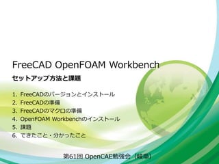 FreeCAD OpenFOAM Workbench
セットアップ方法と課題
第61回 OpenCAE勉強会（岐阜）
1. FreeCADのバージョンとインストール
2. FreeCADの準備
3. FreeCADのマクロの準備
4. OpenFOAM Workbenchのインストール
5. 課題
6. できたこと・分かったこと
 