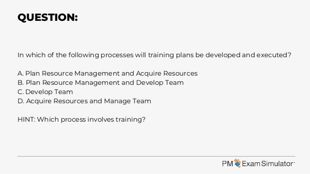 In which of the following processes will training plans be developed and executed?
A. Plan Resource Management and Acquire Resources
B. Plan Resource Management and Develop Team
C. Develop Team
D. Acquire Resources and Manage Team
HINT: Which process involves training?
QUESTION:
 
