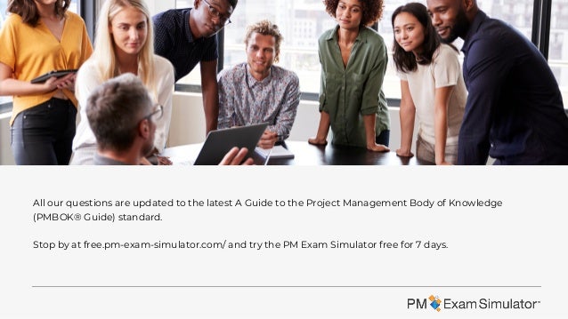 All our questions are updated to the latest A Guide to the Project Management Body of Knowledge
(PMBOK® Guide) standard.
Stop by at free.pm-exam-simulator.com/ and try the PM Exam Simulator free for 7 days.
 