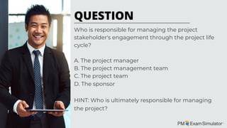 Who is responsible for managing the project
stakeholder's engagement through the project life
cycle?
A. The project manager
B. The project management team
C. The project team
D. The sponsor
HINT: Who is ultimately responsible for managing
the project?
QUESTION
 